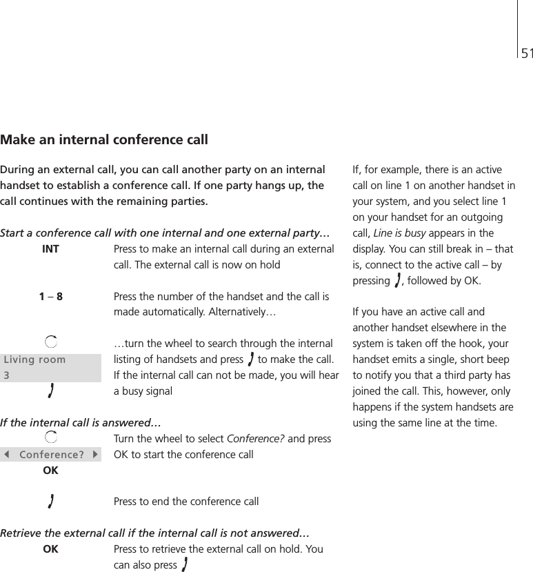 51INT1 –8Living room3sConference?tOKOKMake an internal conference callDuring an external call, you can call another party on an internalhandset to establish a conference call. If one party hangs up, thecall continues with the remaining parties.Start a conference call with one internal and one external party…Press to make an internal call during an externalcall. The external call is now on holdPress the number of the handset and the call ismade automatically. Alternatively……turn the wheel to search through the internallisting of handsets and press  to make the call.If the internal call can not be made, you will heara busy signalIf the internal call is answered…Turn the wheel to select Conference? and pressOK to start the conference callPress to end the conference callRetrieve the external call if the internal call is not answered…Press to retrieve the external call on hold. Youcan also press If, for example, there is an activecall on line 1 on another handset inyour system, and you select line 1on your handset for an outgoingcall, Line is busy appears in thedisplay. You can still break in – thatis, connect to the active call – bypressing  , followed by OK.If you have an active call andanother handset elsewhere in thesystem is taken off the hook, yourhandset emits a single, short beepto notify you that a third party hasjoined the call. This, however, onlyhappens if the system handsets areusing the same line at the time.