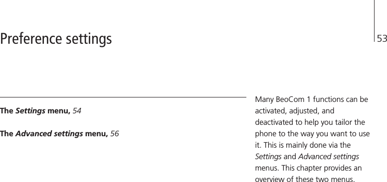 53The Settings menu, 54The Advanced settings menu, 56Many BeoCom 1 functions can beactivated, adjusted, anddeactivated to help you tailor thephone to the way you want to useit. This is mainly done via theSettings and Advanced settingsmenus. This chapter provides anoverview of these two menus.Preference settings