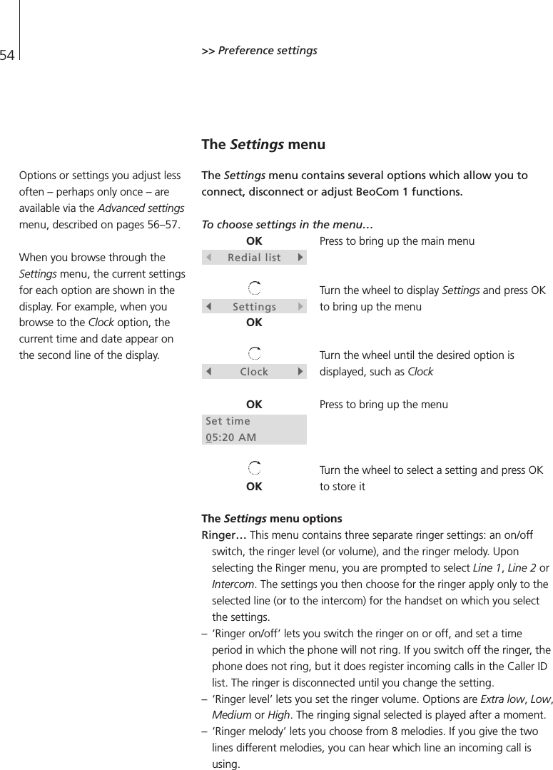 54 &gt;&gt; Preference settingsThe Settings menuThe Settings menu contains several options which allow you toconnect, disconnect or adjust BeoCom 1 functions.To choose settings in the menu…Press to bring up the main menuTurn the wheel to display Settings and press OKto bring up the menuTurn the wheel until the desired option isdisplayed, such as ClockPress to bring up the menuTurn the wheel to select a setting and press OKto store it The Settings menu optionsRinger…This menu contains three separate ringer settings: an on/offswitch, the ringer level (or volume), and the ringer melody. Uponselecting the Ringer menu, you are prompted to select Line 1, Line 2 orIntercom. The settings you then choose for the ringer apply only to theselected line (or to the intercom) for the handset on which you selectthe settings.– ‘Ringer on/off’ lets you switch the ringer on or off, and set a timeperiod in which the phone will not ring. If you switch off the ringer, thephone does not ring, but it does register incoming calls in the Caller IDlist. The ringer is disconnected until you change the setting.– ‘Ringer level’ lets you set the ringer volume. Options are Extra low, Low,Medium or High. The ringing signal selected is played after a moment. – ‘Ringer melody’ lets you choose from 8 melodies. If you give the twolines different melodies, you can hear which line an incoming call isusing.OKsRedial listtsSettingstOKsClocktOKSet time05:20 AMOKOptions or settings you adjust lessoften – perhaps only once – areavailable via the Advanced settingsmenu, described on pages 56–57.When you browse through theSettings menu, the current settingsfor each option are shown in thedisplay. For example, when youbrowse to the Clock option, thecurrent time and date appear onthe second line of the display.