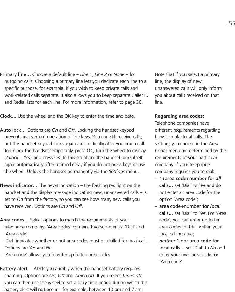 55Primary line…Choose a default line – Line 1, Line 2 or None – foroutgoing calls. Choosing a primary line lets you dedicate each line to aspecific purpose, for example, if you wish to keep private calls andwork-related calls separate. It also allows you to keep separate Caller IDand Redial lists for each line. For more information, refer to page 36. Clock…Use the wheel and the OK key to enter the time and date. Auto lock…Options are On and Off. Locking the handset keypadprevents inadvertent operation of the keys. You can still receive calls,but the handset keypad locks again automatically after you end a call.To unlock the handset temporarily, press OK, turn the wheel to displayUnlock – Yes? and press OK. In this situation, the handset locks itselfagain automatically after a timed delay if you do not press keys or usethe wheel. Unlock the handset permanently via the Settings menu.News indicator…The news indication – the flashing red light on thehandset and the display message indicating new, unanswered calls – isset to On from the factory, so you can see how many new calls youhave received. Options are On and Off.Area codes…Select options to match the requirements of yourtelephone company. ‘Area codes’ contains two sub-menus: ‘Dial’ and‘Area code’.– ‘Dial’ indicates whether or not area codes must be dialled for local calls.Options are Yes and No. – ‘Area code’ allows you to enter up to ten area codes.Battery alert…Alerts you audibly when the handset battery requirescharging. Options are On, Off and Timed off. If you select Timed off,you can then use the wheel to set a daily time period during which thebattery alert will not occur – for example, between 10 pm and 7 am.Note that if you select a primaryline, the display of new,unanswered calls will only informyou about calls received on thatline.Regarding area codes:Telephone companies havedifferent requirements regardinghow to make local calls. Thesettings you choose in the AreaCodes menu are determined by therequirements of your particularcompany. If your telephonecompany requires you to dial:–1+area code+number for allcalls…set ‘Dial’ to Yes and donot enter an area code for theoption ‘Area code’; –area code+number for localcalls…set ‘Dial’ to Yes. For ‘Areacode’, you can enter up to tenarea codes that fall within yourlocal calling area; –neither 1 nor area code forlocal calls…set ‘Dial’ to No andenter your own area code for‘Area code’.