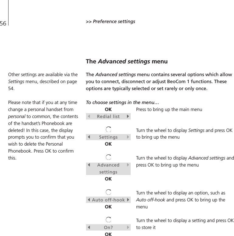56 &gt;&gt; Preference settingsThe Advanced settings menuThe Advanced settings menu contains several options which allowyou to connect, disconnect or adjust BeoCom 1 functions. Theseoptions are typically selected or set rarely or only once.To choose settings in the menu…Press to bring up the main menuTurn the wheel to display Settings and press OKto bring up the menuTurn the wheel to display Advanced settings andpress OK to bring up the menuTurn the wheel to display an option, such asAuto off-hook and press OK to bring up themenuTurn the wheel to display a setting and press OKto store itOKsRedial listtsSettingstOKsAdvancedtsettingsOKsAuto off-hooktOKsOn?tOKOther settings are available via theSettings menu, described on page54.Please note that if you at any timechange a personal handset frompersonal to common, the contentsof the handset’s Phonebook aredeleted! In this case, the displayprompts you to confirm that youwish to delete the PersonalPhonebook. Press OK to confirmthis.