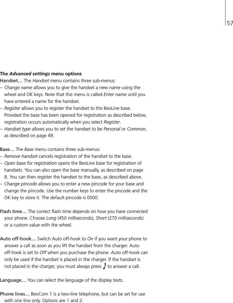 57The Advanced settings menu optionsHandset…The Handset menu contains three sub-menus:–Change name allows you to give the handset a new name using thewheel and OK keys. Note that this menu is called Enter name until youhave entered a name for the handset.–Register allows you to register the handset to the BeoLine base.Provided the base has been opened for registration as described below,registration occurs automatically when you select Register.–Handset type allows you to set the handset to be Personal or Common,as described on page 49.Base…The Base menu contains three sub-menus:–Remove handset cancels registration of the handset to the base.–Open base for registration opens the BeoLine base for registration ofhandsets. You can also open the base manually, as described on page8. You can then register the handset to the base, as described above.–Change pincode allows you to enter a new pincode for your base andchange the pincode. Use the number keys to enter the pincode and theOK key to store it. The default pincode is 0000.Flash time…The correct flash time depends on how you have connectedyour phone. Choose Long (450 milliseconds), Short (270 milliseconds)or a custom value with the wheel.Auto off-hook…Switch Auto off-hook to On if you want your phone toanswer a call as soon as you lift the handset from the charger. Auto off-hook is set to Off when you purchase the phone. Auto off-hook canonly be used if the handset is placed in the charger. If the handset isnot placed in the charger, you must always press  to answer a call.Language…You can select the language of the display texts.Phone lines…BeoCom 1 is a two-line telephone, but can be set for usewith one line only. Options are 1and 2.