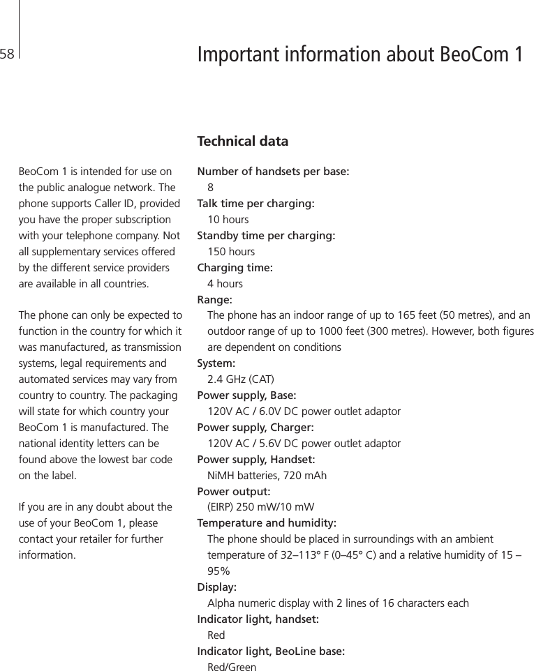 58 Important information about BeoCom 1Technical dataNumber of handsets per base: 8Talk time per charging: 10 hours Standby time per charging: 150 hours Charging time: 4 hoursRange: The phone has an indoor range of up to 165 feet (50 metres), and anoutdoor range of up to 1000 feet (300 metres). However, both figuresare dependent on conditionsSystem: 2.4 GHz (CAT) Power supply, Base: 120V AC / 6.0V DC power outlet adaptor Power supply, Charger: 120V AC / 5.6V DC power outlet adaptorPower supply, Handset: NiMH batteries, 720 mAh Power output: (EIRP) 250 mW/10 mW Temperature and humidity: The phone should be placed in surroundings with an ambienttemperature of 32–113° F (0–45° C) and a relative humidity of 15 –95% Display: Alpha numeric display with 2 lines of 16 characters eachIndicator light, handset: Red Indicator light, BeoLine base: Red/GreenBeoCom 1 is intended for use onthe public analogue network. Thephone supports Caller ID, providedyou have the proper subscriptionwith your telephone company. Notall supplementary services offeredby the different service providersare available in all countries.The phone can only be expected tofunction in the country for which itwas manufactured, as transmissionsystems, legal requirements andautomated services may vary fromcountry to country. The packagingwill state for which country yourBeoCom 1 is manufactured. Thenational identity letters can befound above the lowest bar codeon the label.If you are in any doubt about theuse of your BeoCom 1, pleasecontact your retailer for furtherinformation.