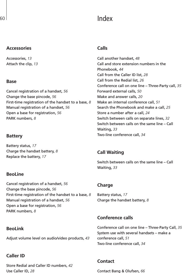 60Accessories Accessories, 13Attach the clip, 13Base Cancel registration of a handset, 56Change the base pincode, 56First-time registration of the handset to a base, 8Manual registration of a handset, 56Open a base for registration, 56PARK numbers, 8BatteryBattery status, 17Charge the handset battery, 8Replace the battery, 17 BeoLineCancel registration of a handset, 56Change the base pincode, 56First-time registration of the handset to a base, 8Manual registration of a handset, 56Open a base for registration, 56PARK numbers, 8BeoLinkAdjust volume level on audio/video products, 43Caller IDStore Redial and Caller ID numbers, 42Use Caller ID, 28CallsCall another handset, 48Call and store extension numbers in thePhonebook, 44Call from the Caller ID list, 28Call from the Redial list, 26Conference call on one line – Three-Party call, 35Forward external calls, 50Make and answer calls, 20Make an internal conference call, 51Search the Phonebook and make a call, 25Store a number after a call, 24Switch between calls on separate lines, 32Switch between calls on the same line – CallWaiting, 33Two-line conference call, 34Call WaitingSwitch between calls on the same line – CallWaiting, 33ChargeBattery status, 17Charge the handset battery, 8 Conference calls Conference call on one line – Three-Party Call, 35System use with several handsets – make aconference call, 51Two-line conference call, 34Contact Contact Bang &amp; Olufsen, 66Index