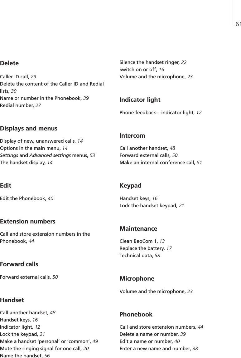 61Delete Caller ID call, 29Delete the content of the Caller ID and Rediallists, 30Name or number in the Phonebook, 39Redial number, 27 Displays and menusDisplay of new, unanswered calls, 14Options in the main menu, 14Settings and Advanced settings menus, 53The handset display, 14EditEdit the Phonebook, 40Extension numbersCall and store extension numbers in thePhonebook, 44Forward calls Forward external calls, 50Handset Call another handset, 48Handset keys, 16Indicator light, 12Lock the keypad, 21Make a handset ‘personal’ or ‘common’, 49Mute the ringing signal for one call, 20Name the handset, 56 Silence the handset ringer, 22Switch on or off, 16Volume and the microphone, 23Indicator light Phone feedback – indicator light, 12IntercomCall another handset, 48Forward external calls, 50Make an internal conference call, 51KeypadHandset keys, 16Lock the handset keypad, 21Maintenance Clean BeoCom 1, 13Replace the battery, 17Technical data, 58MicrophoneVolume and the microphone, 23Phonebook Call and store extension numbers, 44Delete a name or number, 39Edit a name or number, 40Enter a new name and number, 38