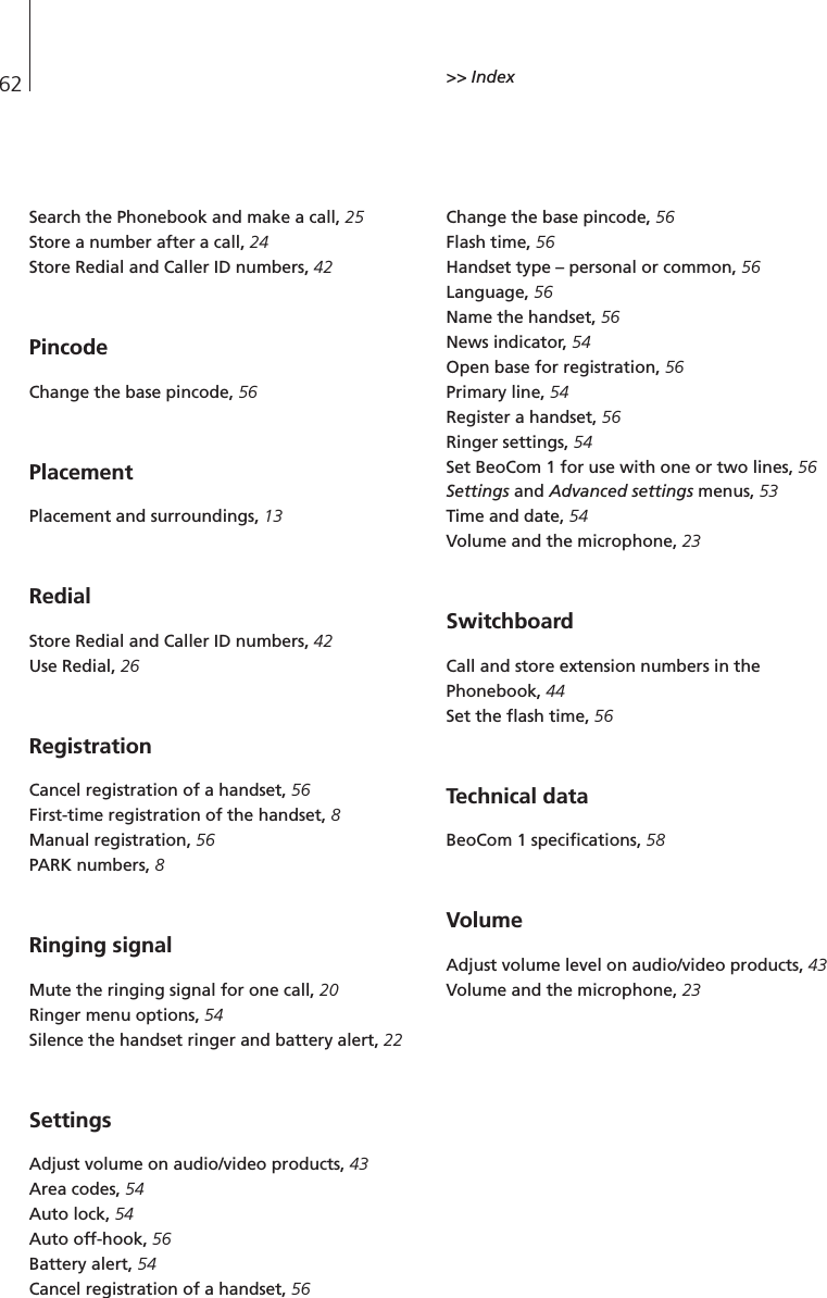 62Search the Phonebook and make a call, 25Store a number after a call, 24Store Redial and Caller ID numbers, 42Pincode Change the base pincode, 56PlacementPlacement and surroundings, 13RedialStore Redial and Caller ID numbers, 42Use Redial, 26RegistrationCancel registration of a handset, 56First-time registration of the handset, 8Manual registration, 56PARK numbers, 8Ringing signalMute the ringing signal for one call, 20Ringer menu options, 54Silence the handset ringer and battery alert, 22SettingsAdjust volume on audio/video products, 43Area codes, 54Auto lock, 54Auto off-hook, 56Battery alert, 54Cancel registration of a handset, 56Change the base pincode, 56Flash time, 56Handset type – personal or common, 56Language, 56Name the handset, 56News indicator, 54Open base for registration, 56Primary line, 54Register a handset, 56Ringer settings, 54Set BeoCom 1 for use with one or two lines, 56Settings and Advanced settings menus, 53Time and date, 54Volume and the microphone, 23SwitchboardCall and store extension numbers in thePhonebook, 44Set the flash time, 56Technical dataBeoCom 1 specifications, 58 Volume Adjust volume level on audio/video products, 43Volume and the microphone, 23&gt;&gt; Index