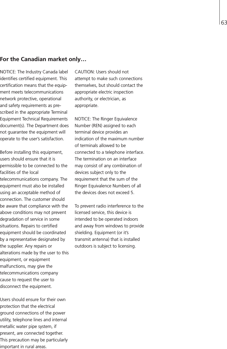 63NOTICE: The Industry Canada labelidentifies certified equipment. Thiscertification means that the equip-ment meets telecommunicationsnetwork protective, operationaland safety requirements as pre-scribed in the appropriate TerminalEquipment Technical Requirementsdocument(s). The Department doesnot guarantee the equipment willoperate to the user’s satisfaction.Before installing this equipment,users should ensure that it ispermissible to be connected to thefacilities of the localtelecommunications company. Theequipment must also be installedusing an acceptable method ofconnection. The customer shouldbe aware that compliance with theabove conditions may not preventdegradation of service in somesituations. Repairs to certifiedequipment should be coordinatedby a representative designated bythe supplier. Any repairs oralterations made by the user to thisequipment, or equipmentmalfunctions, may give thetelecommunications companycause to request the user todisconnect the equipment.Users should ensure for their ownprotection that the electricalground connections of the powerutility, telephone lines and internalmetallic water pipe system, ifpresent, are connected together.This precaution may be particularlyimportant in rural areas.CAUTION: Users should notattempt to make such connectionsthemselves, but should contact theappropriate electric inspectionauthority, or electrician, asappropriate.NOTICE: The Ringer EquivalenceNumber (REN) assigned to eachterminal device provides anindication of the maximum numberof terminals allowed to beconnected to a telephone interface.The termination on an interfacemay consist of any combination ofdevices subject only to therequirement that the sum of theRinger Equivalence Numbers of allthe devices does not exceed 5.To prevent radio interference to thelicensed service, this device isintended to be operated indoorsand away from windows to provideshielding. Equipment (or it’stransmit antenna) that is installedoutdoors is subject to licensing.For the Canadian market only…