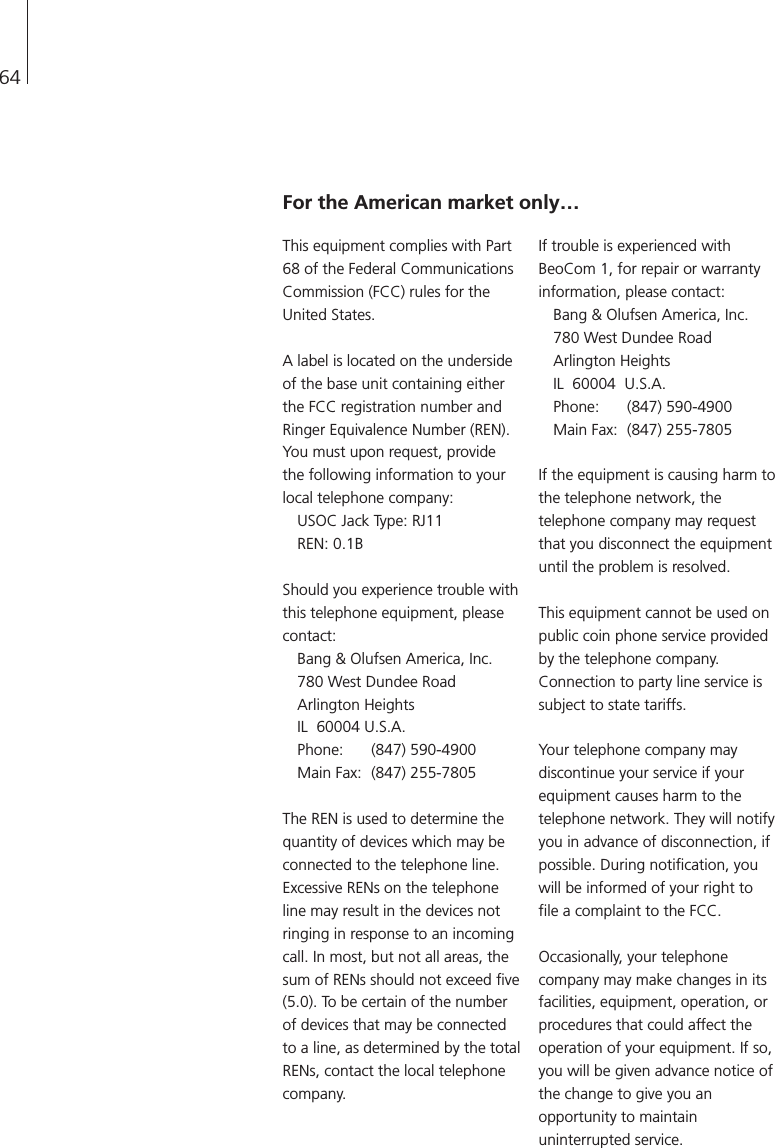 64For the American market only…This equipment complies with Part68 of the Federal CommunicationsCommission (FCC) rules for theUnited States.A label is located on the undersideof the base unit containing eitherthe FCC registration number andRinger Equivalence Number (REN).You must upon request, providethe following information to yourlocal telephone company:USOC Jack Type: RJ11REN: 0.1BShould you experience trouble withthis telephone equipment, pleasecontact:Bang &amp; Olufsen America, Inc.780 West Dundee RoadArlington HeightsIL  60004 U.S.A. Phone: (847) 590-4900 Main Fax: (847) 255-7805The REN is used to determine thequantity of devices which may beconnected to the telephone line.Excessive RENs on the telephoneline may result in the devices notringing in response to an incomingcall. In most, but not all areas, thesum of RENs should not exceed five(5.0). To be certain of the numberof devices that may be connectedto a line, as determined by the totalRENs, contact the local telephonecompany.If trouble is experienced withBeoCom 1, for repair or warrantyinformation, please contact:Bang &amp; Olufsen America, Inc.780 West Dundee RoadArlington Heights IL  60004  U.S.A. Phone: (847) 590-4900 Main Fax: (847) 255-7805If the equipment is causing harm tothe telephone network, thetelephone company may requestthat you disconnect the equipmentuntil the problem is resolved.This equipment cannot be used onpublic coin phone service providedby the telephone company.Connection to party line service issubject to state tariffs.Your telephone company maydiscontinue your service if yourequipment causes harm to thetelephone network. They will notifyyou in advance of disconnection, ifpossible. During notification, youwill be informed of your right tofile a complaint to the FCC.Occasionally, your telephonecompany may make changes in itsfacilities, equipment, operation, orprocedures that could affect theoperation of your equipment. If so,you will be given advance notice ofthe change to give you anopportunity to maintainuninterrupted service.