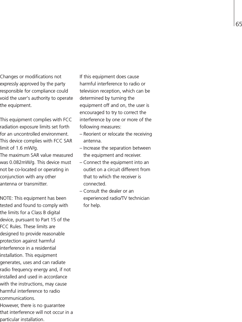 65Changes or modifications notexpressly approved by the partyresponsible for compliance couldvoid the user&apos;s authority to operatethe equipment.This equipment complies with FCCradiation exposure limits set forthfor an uncontrolled environment.This device complies with FCC SARlimit of 1.6 mW/g.The maximum SAR value measuredwas 0.082mW/g. This device mustnot be co-located or operating inconjunction with any otherantenna or transmitter.NOTE: This equipment has beentested and found to comply withthe limits for a Class B digitaldevice, pursuant to Part 15 of theFCC Rules. These limits aredesigned to provide reasonableprotection against harmfulinterference in a residentialinstallation. This equipmentgenerates, uses and can radiateradio frequency energy and, if notinstalled and used in accordancewith the instructions, may causeharmful interference to radiocommunications.However, there is no guaranteethat interference will not occur in aparticular installation.If this equipment does causeharmful interference to radio ortelevision reception, which can bedetermined by turning theequipment off and on, the user isencouraged to try to correct theinterference by one or more of thefollowing measures:– Reorient or relocate the receivingantenna.– Increase the separation betweenthe equipment and receiver.– Connect the equipment into anoutlet on a circuit different fromthat to which the receiver isconnected.– Consult the dealer or anexperienced radio/TV technicianfor help.