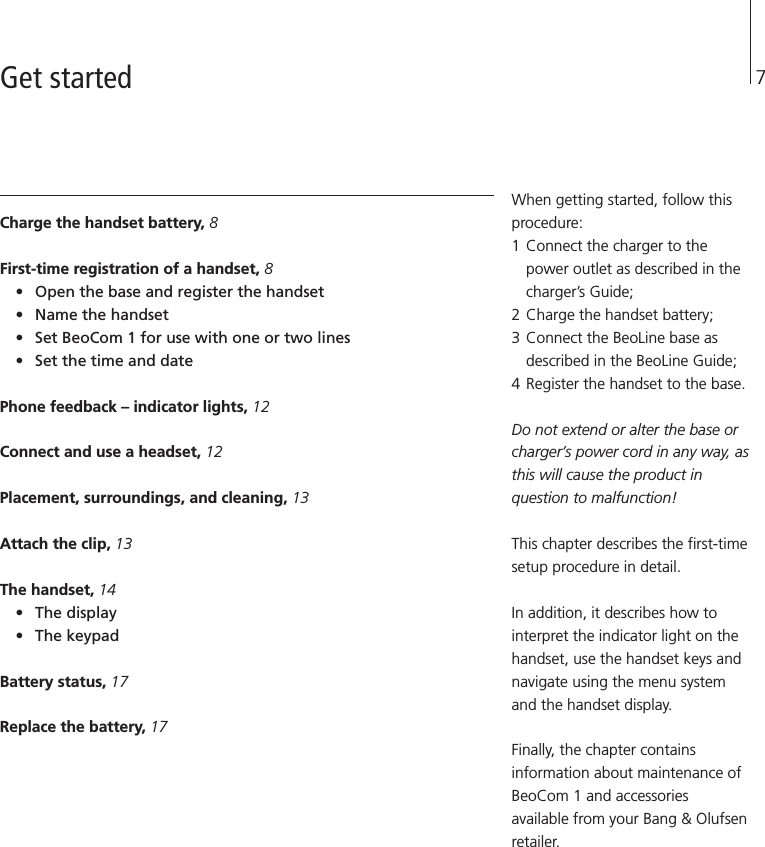 7Charge the handset battery, 8First-time registration of a handset, 8• Open the base and register the handset• Name the handset• Set BeoCom 1 for use with one or two lines• Set the time and datePhone feedback – indicator lights, 12Connect and use a headset, 12Placement, surroundings, and cleaning, 13Attach the clip, 13The handset, 14• The display• The keypad Battery status, 17Replace the battery, 17When getting started, follow thisprocedure: 1 Connect the charger to thepower outlet as described in thecharger’s Guide; 2 Charge the handset battery; 3 Connect the BeoLine base asdescribed in the BeoLine Guide; 4 Register the handset to the base. Do not extend or alter the base orcharger’s power cord in any way, asthis will cause the product inquestion to malfunction!This chapter describes the first-timesetup procedure in detail.In addition, it describes how tointerpret the indicator light on thehandset, use the handset keys andnavigate using the menu systemand the handset display.Finally, the chapter containsinformation about maintenance ofBeoCom 1 and accessoriesavailable from your Bang &amp; Olufsenretailer.Get started