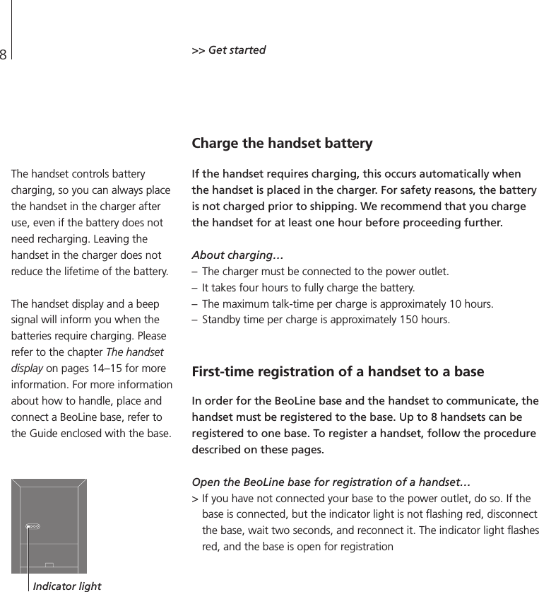 8&gt;&gt; Get startedCharge the handset batteryIf the handset requires charging, this occurs automatically whenthe handset is placed in the charger. For safety reasons, the batteryis not charged prior to shipping. We recommend that you chargethe handset for at least one hour before proceeding further.About charging…– The charger must be connected to the power outlet. – It takes four hours to fully charge the battery. – The maximum talk-time per charge is approximately 10 hours. – Standby time per charge is approximately 150 hours.First-time registration of a handset to a baseIn order for the BeoLine base and the handset to communicate, thehandset must be registered to the base. Up to 8 handsets can beregistered to one base. To register a handset, follow the proceduredescribed on these pages.Open the BeoLine base for registration of a handset…&gt; If you have not connected your base to the power outlet, do so. If thebase is connected, but the indicator light is not flashing red, disconnectthe base, wait two seconds, and reconnect it. The indicator light flashesred, and the base is open for registrationThe handset controls batterycharging, so you can always placethe handset in the charger afteruse, even if the battery does notneed recharging. Leaving thehandset in the charger does notreduce the lifetime of the battery.The handset display and a beepsignal will inform you when thebatteries require charging. Pleaserefer to the chapter The handsetdisplay on pages 14–15 for moreinformation. For more informationabout how to handle, place andconnect a BeoLine base, refer tothe Guide enclosed with the base.Indicator light