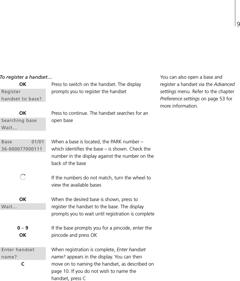 9To register a handset…Press to switch on the handset. The displayprompts you to register the handsetPress to continue. The handset searches for anopen baseWhen a base is located, the PARK number –which identifies the base – is shown. Check thenumber in the display against the number on theback of the baseIf the numbers do not match, turn the wheel toview the available basesWhen the desired base is shown, press toregister the handset to the base. The displayprompts you to wait until registration is completeIf the base prompts you for a pincode, enter thepincode and press OKWhen registration is complete, Enter handsetname? appears in the display. You can thenmove on to naming the handset, as described onpage 10. If you do not wish to name thehandset, press CYou can also open a base andregister a handset via the Advancedsettings menu. Refer to the chapterPreference settings on page 53 formore information.OKRegisterhandset to base?OKSearching baseWait...Base 01/0136-000077000111OKWait...0 –9OKEnter handsetname?C