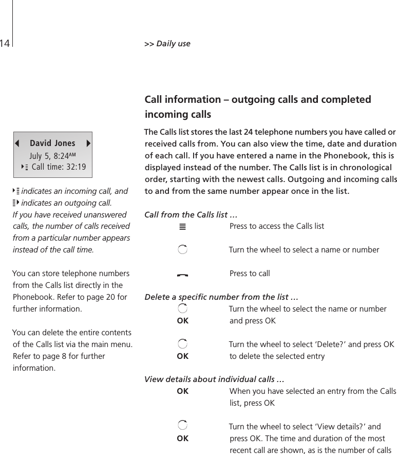 14&gt;&gt; Daily use Call information – outgoing calls and completed incoming calls The Calls list stores the last 24 telephone numbers you have called or received calls from. You can also view the time, date and duration of each call. If you have entered a name in the Phonebook, this is displayed instead of the number. The Calls list is in chronological order, starting with the newest calls. Outgoing and incoming calls to and from the same number appear once in the list. Call from the Calls list … Press to access the Calls list Turn the wheel to select a name or number Press to call Delete a speciﬁc number from the list … Turn the wheel to select the name or number and press OK Turn the wheel to select ‘Delete?’ and press OK to delete the selected entry View details about individual calls … When you have selected an entry from the Calls list, press OK Turn the wheel to select ‘View details?’ and press OK. The time and duration of the most recent call are shown, as is the number of calls David JonesJuly 5, 8:24AM    Call time: 32:19OKOKOKOK indicates an incoming call, and  indicates an outgoing call. If you have received unanswered calls, the number of calls received from a particular number appears instead of the call time. You can store telephone numbers from the Calls list directly in the Phonebook. Refer to page 20 for further information. You can delete the entire contents of the Calls list via the main menu. Refer to page 8 for further information. 