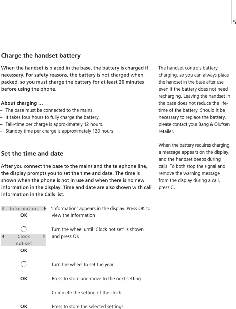 5Charge the handset battery When the handset is placed in the base, the battery is charged if necessary. For safety reasons, the battery is not charged when packed, so you must charge the battery for at least 20 minutes before using the phone. About charging … –  The base must be connected to the mains. –  It takes four hours to fully charge the battery. –  Talk-time per charge is approximately 12 hours. –  Standby time per charge is approximately 120 hours. Set the time and date After you connect the base to the mains and the telephone line, the display prompts you to set the time and date. The time is shown when the phone is not in use and when there is no new information in the display. Time and date are also shown with call information in the Calls list. ‘Information’ appears in the display. Press OK to view the information Turn the wheel until ‘Clock not set’ is shown and press OK Turn the wheel to set the year Press to store and move to the next setting Complete the setting of the clock … Press to store the selected settings     Information    OK         Clock         not setOKOKOKThe handset controls battery charging, so you can always place the handset in the base after use, even if the battery does not need recharging. Leaving the handset in the base does not reduce the life-time of the battery. Should it be necessary to replace the battery, please contact your Bang &amp; Olufsen retailer. When the battery requires charging, a message appears on the display, and the handset beeps during calls. To both stop the signal and remove the warning message from the display during a call, press C. 