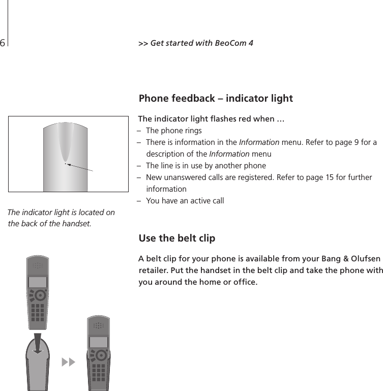 6Phone feedback – indicator light The indicator light ﬂashes red when … –  The phone rings –  There is information in the Information menu. Refer to page 9 for a description of the Information menu –  The line is in use by another phone –  New unanswered calls are registered. Refer to page 15 for further information –  You have an active call Use the belt clip  A belt clip for your phone is available from your Bang &amp; Olufsen retailer. Put the handset in the belt clip and take the phone with you around the home or ofﬁce.  &gt;&gt; Get started with BeoCom 4 The indicator light is located on the back of the handset.