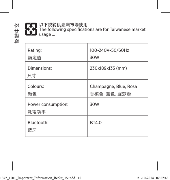 Rating: 額定值 100-240V~50/60Hz  30W Dimensions: 尺寸230x189x135 (mm)  Colours: 顏色Champagne, Blue, Rosa 香槟色, 蓝色, 羅莎粉 Power consumption: 耗電功率30W Bluetooth:  藍牙BT4.0 以下規範供臺灣市場使用…  The following speciﬁcations are for Taiwanese market usage…  繁體中文3511377_1501_Important_Information_Beolit_15.indd   10 21-10-2014   07:57:45