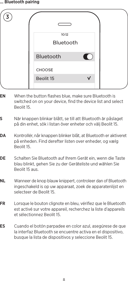 EN  When the button ﬂashes blue, make sure Bluetooth is switched on on your device, ﬁnd the device list and select Beolit15.S   När knappen blinkar blått, se till att Bluetooth är påslaget på din enhet, sök i listan över enheter och välj Beolit 15.DA  Kontrollér, når knappen blinker blåt, at Bluetooth er aktiveret på enheden. Find derefter listen over enheder, og vælg Beolit 15.DE  Schalten Sie Bluetooth auf Ihrem Gerät ein, wenn die Taste blau blinkt, gehen Sie zu der Geräteliste und wählen Sie Beolit 15 aus.NL Wanneer de knop blauw knippert, controleer dan of Bluetooth ingeschakeld is op uw apparaat, zoek de apparatenlijst en selecteer de Beolit 15.FR  Lorsque le bouton clignote en bleu, vériﬁez que le Bluetooth est activé sur votre appareil, recherchez la liste d’appareils et sélectionnez Beolit 15.ES  Cuando el botón parpadee en color azul, asegúrese de que la interfaz Bluetooth se encuentre activa en el dispositivo, busque la lista de dispositivos y seleccione Beolit 15.… Bluetooth pairing810:12BluetoothBluetoothCHOOSEBeolit 153