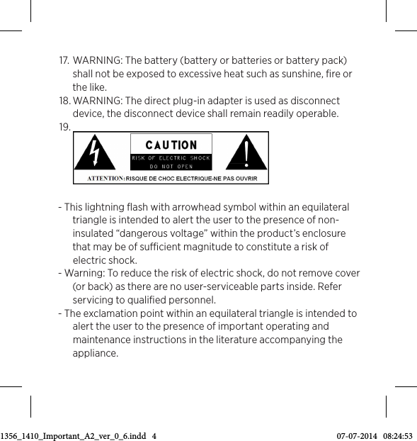 17.  WARNING: The battery (battery or batteries or battery pack) shall not be exposed to excessive heat such as sunshine, ﬁre or the like. 18. WARNING: The direct plug-in adapter is used as disconnect device, the disconnect device shall remain readily operable. 19. - This lightning ﬂash with arrowhead symbol within an equilateral triangle is intended to alert the user to the presence of non-insulated “dangerous voltage” within the product’s enclosure that may be of sucient magnitude to constitute a risk of electric shock. - Warning: To reduce the risk of electric shock, do not remove cover (or back) as there are no user-serviceable parts inside. Refer servicing to qualiﬁed personnel. - The exclamation point within an equilateral triangle is intended to alert the user to the presence of important operating and maintenance instructions in the literature accompanying the appliance. 3511356_1410_Important_A2_ver_0_6.indd   4 07-07-2014   08:24:53
