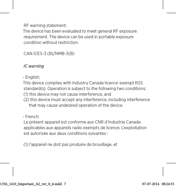 RF warning statement: The device has been evaluated to meet general RF exposure requirement. The device can be used in portable exposure condition without restriction. CAN ICES-3 (B)/NMB-3(B) IC warning - English: This device complies with Industry Canada licence-exempt RSS standard(s). Operation is subject to the following two conditions:(1) this device may not cause interference, and (2) this device must accept any interference, including interference that may cause undesired operation of the device.- French:Le présent appareil est conforme aux CNR d’Industrie Canada applicables aux appareils radio exempts de licence. L’exploitation est autorisée aux deux conditions suivantes :(1) l’appareil ne doit pas produire de brouillage, et 3511356_1410_Important_A2_ver_0_6.indd   7 07-07-2014   08:24:53