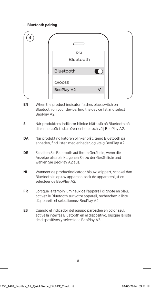 EN  When the product indicator ﬂashes blue, switch on Bluetooth on your device, ﬁnd the device list and select BeoPlayA2.S   När produktens indikator blinkar blått, slå på Bluetooth på din enhet, sök i listan över enheter och välj BeoPlayA2.DA  Når produktindikatoren blinker blåt, tænd Bluetooth på enheden, ﬁnd listen med enheder, og vælg BeoPlayA2.DE  Schalten Sie Bluetooth auf Ihrem Gerät ein, wenn die Anzeige blau blinkt, gehen Sie zu der Geräteliste und wählen Sie BeoPlayA2 aus.NL  Wanneer de productindicatoor blauw knippert, schakel dan Bluetooth in op uw apparaat, zoek de apparatenlijst en selecteer de BeoPlay A2.FR  Lorsque le témoin lumineux de l’appareil clignote en bleu, activez le Bluetooth sur votre appareil, recherchez la liste d’appareils et sélectionnez BeoPlayA2.ES  Cuando el indicador del equipo parpadee en color azul, active la interfaz Bluetooth en el dispositivo, busque la lista de dispositivos y seleccione BeoPlayA2.… Bluetooth pairing810:12BluetoothBluetoothCHOOSEBeoPlay A233511355_1410_BeoPlay_A2_QuickGuide_DRAFT_7.indd   8 03-06-2014   09:51:19