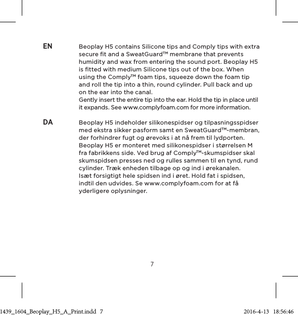 7EN  Beoplay H5 contains Silicone tips and Comply tips with extra secure ﬁt and a SweatGuardTM membrane that prevents humidity and wax from entering the sound port. Beoplay H5 is ﬁtted with medium Silicone tips out of the box. When using the ComplyTM foam tips, squeeze down the foam tip and roll the tip into a thin, round cylinder. Pull back and up on the ear into the canal.      Gently insert the entire tip into the ear. Hold the tip in place until it expands. See www.complyfoam.com for more information.DA  Beoplay H5 indeholder silikonespidser og tilpasningsspidser med ekstra sikker pasform samt en SweatGuardTM-membran, der forhindrer fugt og ørevoks i at nå frem til lydporten. Beoplay H5 er monteret med silikonespidser i størrelsen M fra fabrikkens side. Ved brug af ComplyTM-skumspidser skal skumspidsen presses ned og rulles sammen til en tynd, rund cylinder. Træk enheden tilbage op og ind i ørekanalen.      Isæt forsigtigt hele spidsen ind i øret. Hold fat i spidsen, indtil den udvides. Se www.complyfoam.com for at få yderligere oplysninger.3511439_1604_Beoplay_H5_A_Print.indd   7 2016-4-13   18:56:46