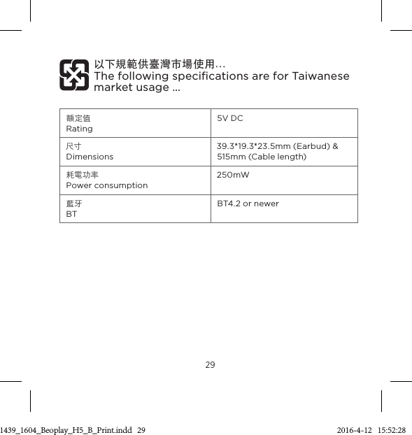 29額定值 Rating 5V DC 尺寸 Dimensions 39.3*19.3*23.5mm (Earbud) &amp; 515mm (Cable length) 耗電功率 Power consumption 250mW藍牙 BT BT4.2 or newer以下規範供臺灣市場使用…  The following speciﬁcations are for Taiwanese market usage… 3511439_1604_Beoplay_H5_B_Print.indd   29 2016-4-12   15:52:28