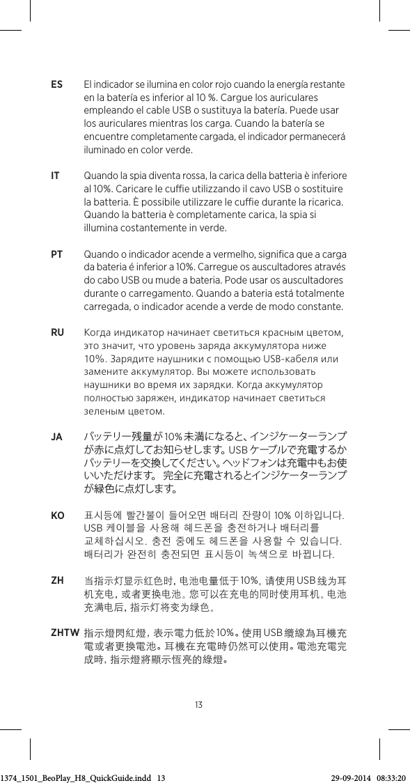 ES El indicador se ilumina en color rojo cuando la energía restante en la batería es inferior al 10 %. Cargue los auriculares empleando el cable USB o sustituya la batería. Puede usar los auriculares mientras los carga. Cuando la batería se encuentre completamente cargada, el indicador permanecerá iluminado en color verde. IT  Quando la spia diventa rossa, la carica della batteria è inferiore al 10%. Caricare le cue utilizzando il cavo USB o sostituire la batteria. È possibile utilizzare le cue durante la ricarica. Quando la batteria è completamente carica, la spia si illumina costantemente in verde. PT  Quando o indicador acende a vermelho, signiﬁca que a carga da bateria é inferior a 10%. Carregue os auscultadores através do cabo USB ou mude a bateria. Pode usar os auscultadores durante o carregamento. Quando a bateria está totalmente carregada, o indicador acende a verde de modo constante.RU  Когда индикатор начинает светиться красным цветом, это значит, что уровень заряда аккумулятора ниже 10%. Зарядите наушники с помощью USB-кабеля или замените аккумулятор. Вы можете использовать наушники во время их зарядки. Когда аккумулятор полностью заряжен, индикатор начинает светиться зеленым цветом.JA  バッテリー 残 量 が  10%未満になると、インジケーターランプが 赤 に 点 灯 してお 知 らせしま す。USB ケーブルで充電するかバッテリーを交換してください。ヘッドフォンは充電中もお使いいただけます。 完全に充電されるとインジケーターランプが 緑 色 に 点 灯 しま す。  KO 표시등에 빨간불이 들어오면 배터리 잔량이 10% 이하입니다. USB 케이블을 사용해 헤드폰을 충전하거나 배터리를 교체하십시오. 충전 중에도 헤드폰을 사용할 수 있습니다. 배터리가 완전히 충전되면 표시등이 녹색으로 바뀝니다.ZH 当指示灯显示红色时，电池电量低于 10%。请 使 用  USB 线 为 耳机充电，或者更换电池。您可以在充电的同时使用耳机。电池充满电后，指示灯将变为绿色。ZHTW 指 示 燈 閃 紅 燈 ，表 示 電 力 低 於  10%。使 用  USB 纜線為耳機充電或者更換電池。耳機在充電時仍然可以使用。電池充電完成 時 ，指 示燈將顯示恆亮的綠燈。133511374_1501_BeoPlay_H8_QuickGuide.indd   13 29-09-2014   08:33:20