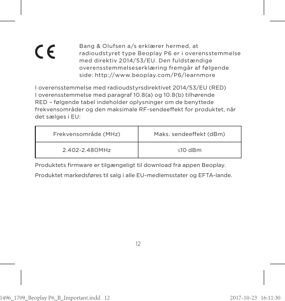12Bang &amp; Olufsen a/s erklærer hermed, at  radioudstyret type Beoplay P6 er i overensstemmelse med direktiv 2014/53/EU. Den fuldstændige overensstemmelseserklæring fremgår af følgende side: http://www.beoplay.com/P6/learnmoreI overensstemmelse med radioudstyrsdirektivet 2014/53/EU (RED)I overensstemmelse med paragraf 10.8(a) og 10.8(b) tilhørende  RED – følgende tabel indeholder oplysninger om de benyttede frekvensområder og den maksimale RF-sendeeekt for produktet, når det sælges i EU:Frekvensområde (MHz) Maks. sendeeekt (dBm)2.402~2.480MHz d10 dBmProduktets ﬁrmware er tilgængeligt til download fra appen Beoplay. Produktet markedsføres til salg i alle EU-medlemsstater og EFTA-lande.1496_1709_Beoplay P6_B_Important.indd   12 2017-10-23   16:11:30
