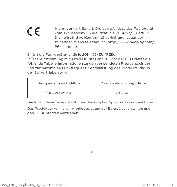 15Hiermit erklärt Bang &amp; Olufsen a/s, dass das Radiogerät vom Typ Beoplay P6 die Richtlinie 2014/53/EU erfüllt.  Die vollständige Konformitätserklärung ist auf der folgenden Website erhältlich: http://www.beoplay.com/P6/learnmoreErfüllt die Funkgeräterichtlinie 2014/53/EU (RED)In Übereinstimmung mit Artikel 10.8(a) und 10.8(b) der RED bietet die folgende Tabelle Informationen zu den verwendeten Frequenzbändern und zur maximalen Funkfrequenz-Sendeleistung des Produkts, das in der EU vertrieben wird:Frequenzbereich (MHz) Max. Sendeleistung (dBm)2402~2480MHz d10 dBmDie Produkt-Firmware steht über die Beoplay App zum Download bereit. Das Produkt wird in allen Mitgliedsstaaten der Europäischen Union und in den EFTA-Staaten vertrieben.1496_1709_Beoplay P6_B_Important.indd   15 2017-10-23   16:11:30