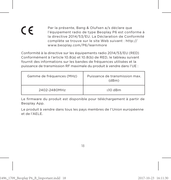 18Par la présente, Bang &amp; Olufsen a/s déclare que l’équipement radio de type Beoplay P6 est conforme à la directive 2014/53/EU. La Déclaration de Conformité complète se trouve sur le site Web suivant : http://www.beoplay.com/P6/learnmore Conformité à la directive sur les équipements radio 2014/53/EU (RED) Conformément à l’article 10.8(a) et 10.8(b) de RED, le tableau suivant fournit des informations sur les bandes de fréquences utilisées et la puissance de transmission RF maximale du produit à vendre dans l’UE :Gamme de fréquences (MHz) Puissance de transmission max. (dBm)2402~2480MHz d10 dBmLe ﬁrmware du produit est disponible pour téléchargement à partir de Beoplay App.Le produit à vendre dans tous les pays membres de l’Union européenne et de l’AELE.1496_1709_Beoplay P6_B_Important.indd   18 2017-10-23   16:11:30