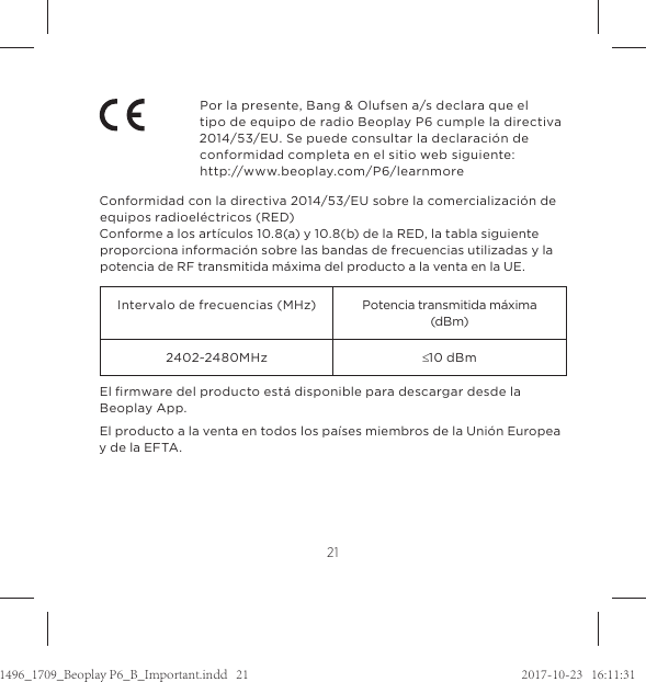 21Por la presente, Bang &amp; Olufsen a/s declara que el  tipo de equipo de radio Beoplay P6 cumple la directiva 2014/53/EU. Se puede consultar la declaración de conformidad completa en el sitio web siguiente:  http://www.beoplay.com/P6/learnmore Conformidad con la directiva 2014/53/EU sobre la comercialización de equipos radioeléctricos (RED)Conforme a los artículos 10.8(a) y 10.8(b) de la RED, la tabla siguiente proporciona información sobre las bandas de frecuencias utilizadas y la potencia de RF transmitida máxima del producto a la venta en la UE.Intervalo de frecuencias (MHz) Potencia transmitida máxima (dBm)2402~2480MHz d10 dBmEl ﬁrmware del producto está disponible para descargar desde la Beoplay App. El producto a la venta en todos los países miembros de la Unión Europea y de la EFTA.1496_1709_Beoplay P6_B_Important.indd   21 2017-10-23   16:11:31