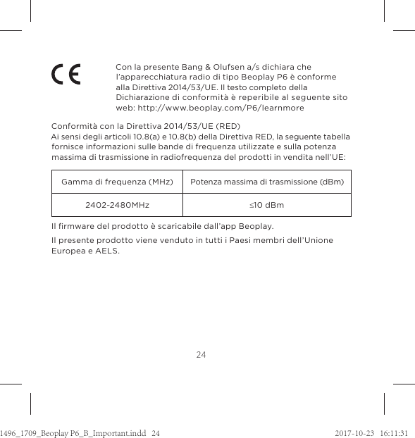 24Con la presente Bang &amp; Olufsen a/s dichiara che l’apparecchiatura radio di tipo Beoplay P6 è conforme alla Direttiva 2014/53/UE. Il testo completo della Dichiarazione di conformità è reperibile al seguente sito web: http://www.beoplay.com/P6/learnmore Conformità con la Direttiva 2014/53/UE (RED)Ai sensi degli articoli 10.8(a) e 10.8(b) della Direttiva RED, la seguente tabella fornisce informazioni sulle bande di frequenza utilizzate e sulla potenza massima di trasmissione in radiofrequenza del prodotti in vendita nell’UE:Gamma di frequenza (MHz) Potenza massima di trasmissione (dBm)2402~2480MHz d10 dBmIl ﬁrmware del prodotto è scaricabile dall’app Beoplay. Il presente prodotto viene venduto in tutti i Paesi membri dell’Unione Europea e AELS.1496_1709_Beoplay P6_B_Important.indd   24 2017-10-23   16:11:31