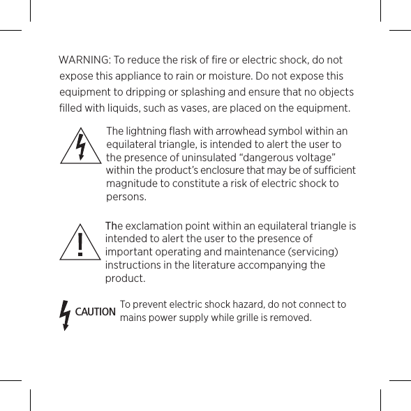 WARNING: To reduce the risk of ﬁre or electric shock, do not expose this appliance to rain or moisture. Do not expose this equipment to dripping or splashing and ensure that no objects ﬁlled with liquids, such as vases, are placed on the equipment. The lightning flash with arrowhead symbol within an equilateral triangle, is intended to alert the user to the presence of un insulated “dangerous voltage” within the product’s enclosure that may be of sufficient magnitude to constitute a risk of electric shock to persons. The exclamation point within an equilateral triangle is intended to alert the user to the presence of important operating and maintenance (servicing) instructions in the literature accompanying the product.CAUTIONTo prevent electric shock hazard, do not connect to mains power supply while grille is removed.