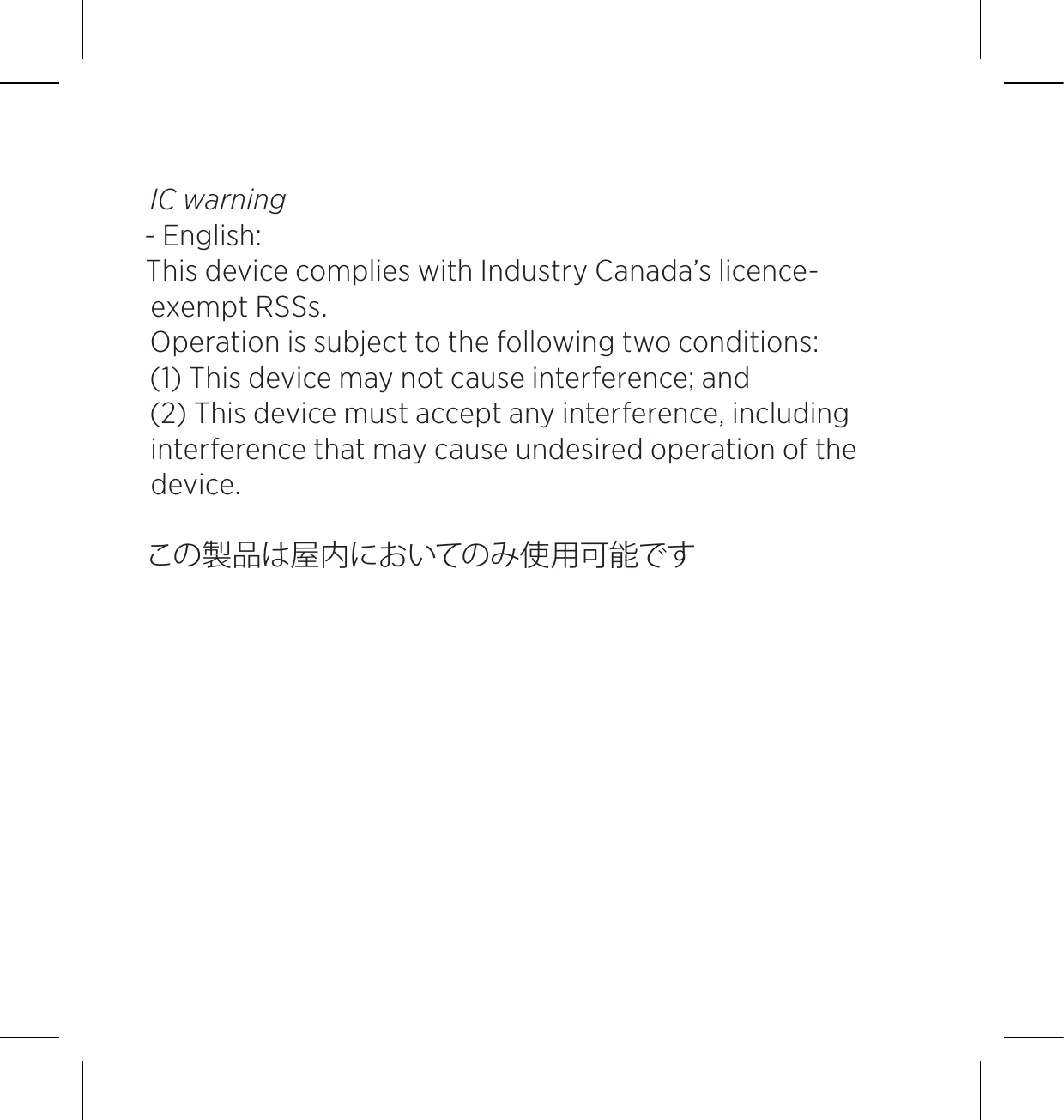IC warning - English: This device complies with Industry Canada’s licence-exempt RSSs. Operation is subject to the following two conditions: (1) This device may not cause interference; and (2) This device must accept any interference, including interference that may cause undesired operation of the device. この製品は屋内においてのみ使用可能です