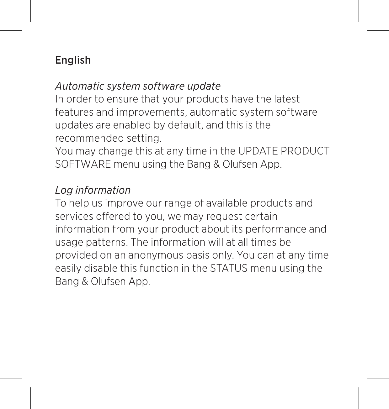 English Automatic system software update In order to ensure that your products have the latest features and improvements, automatic system software updates are enabled by default, and this is the recommended setting.  You may change this at any time in the UPDATE PRODUCT SOFTWARE menu using the Bang &amp; Olufsen App.Log information To help us improve our range of available products and information from your product about its performance and usage patterns. The information will at all times be provided on an anonymous basis only. You can at any time easily disable this function in the STATUS menu using the Bang &amp; Olufsen App.