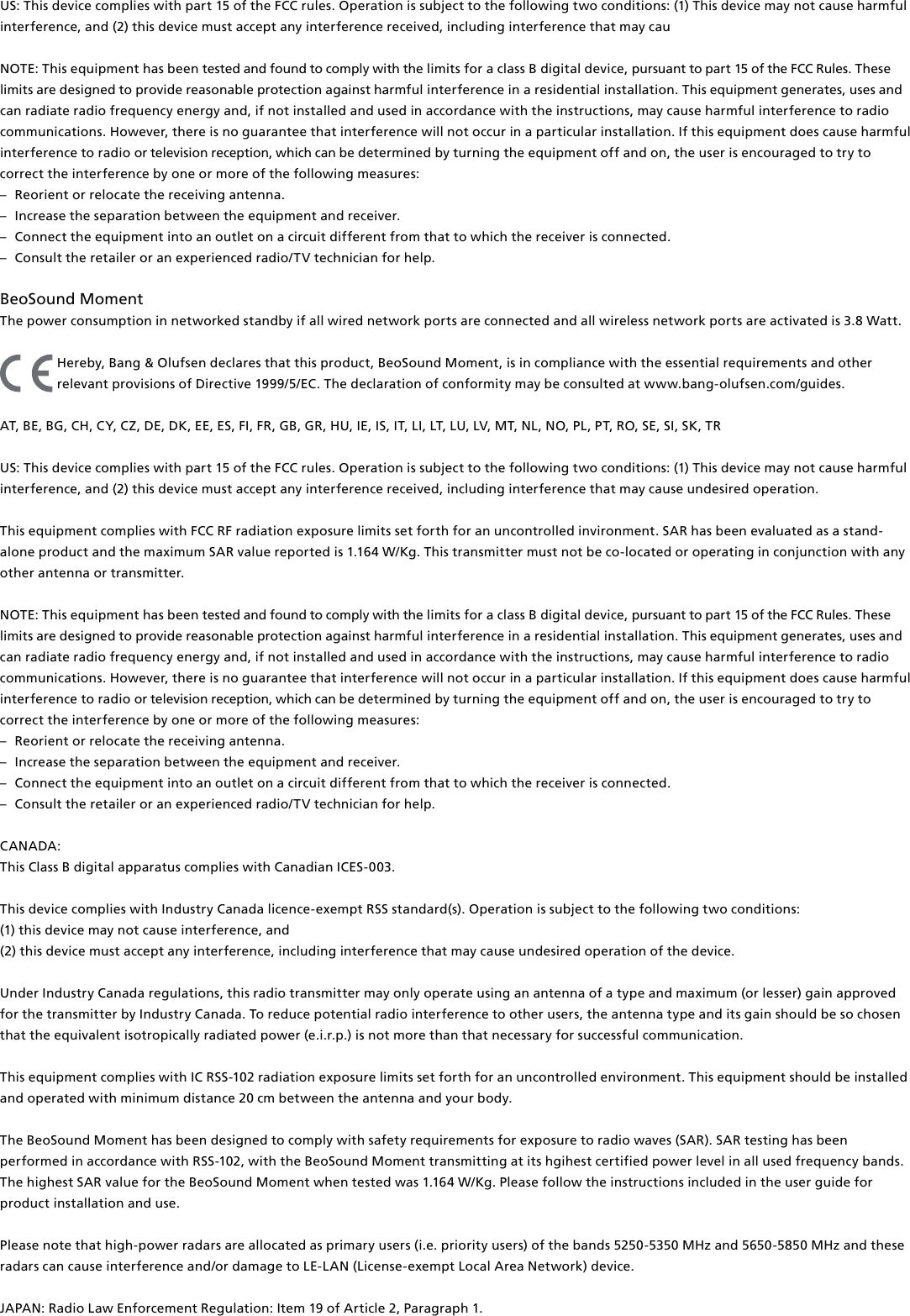 US: This device complies with part 15 of the FCC rules. Operation is subject to the following two conditions: (1) This device may not cause harmful interference, and (2) this device must accept any interference received, including interference that may cauNOTE: This equipment has been tested and found to comply with the limits for a class B digital device, pursuant to part 15 of the FCC Rules. These limits are designed to provide reasonable protection against harm ful interference in a residential  installation. This equipment generates, uses and can radiate radio frequency energy and, if not installed and used in  accordance with the instructions, may cause harmful interference to radio communications. However, there is no guarantee that interference will not occur in a particular installation. If this equipment does cause harmful interference to radio or television reception, which can be determined by turning the equip ment off and on, the user is  encouraged to try to correct the  interference by one or more of the following measures: –  Reorient or relocate the receiving antenna. –  Increase the separation between the equipment and receiver. –  Connect the equipment into an outlet on a circuit different from that to which the receiver is connected. –  Consult the retailer or an experienced radio/TV technician for help. BeoSound Moment The power consumption in networked standby if all wired network ports are connected and all wireless network ports are activated is 3.8 Watt.Hereby, Bang&amp; Olufsen declares that this product, BeoSound Moment, is in compliance with the essential requirements and other relevant provisions of Directive 1999/5/EC. The declaration of conformity may be consulted at www.bang-olufsen.com/guides. AT, BE, BG, CH, CY, CZ, DE, DK, EE, ES, FI, FR, GB, GR, HU, IE, IS, IT, LI, LT, LU, LV, MT, NL, NO, PL, PT, RO, SE, SI, SK, TR US: This device complies with part 15 of the FCC rules. Operation is subject to the following two conditions: (1) This device may not cause harmful interference, and (2) this device must accept any interference received, including interference that may cause undesired operation. This equipment complies with FCC RF radiation exposure limits set forth for an uncontrolled invironment. SAR has been evaluated as a stand-alone product and the maximum SAR value reported is 1.164 W/Kg. This transmitter must not be co-located or operating in conjunction with any other antenna or transmitter. NOTE: This equipment has been tested and found to comply with the limits for a class B digital device, pursuant to part 15 of the FCC Rules. These limits are designed to provide reasonable protection against harm ful interference in a residential  installation. This equipment generates, uses and can radiate radio frequency energy and, if not installed and used in  accordance with the instructions, may cause harmful interference to radio communications. However, there is no guarantee that interference will not occur in a particular installation. If this equipment does cause harmful interference to radio or television reception, which can be determined by turning the equip ment off and on, the user is  encouraged to try to correct the  interference by one or more of the following measures: –  Reorient or relocate the receiving antenna. –  Increase the separation between the equipment and receiver. –  Connect the equipment into an outlet on a circuit different from that to which the receiver is connected. –  Consult the retailer or an experienced radio/TV technician for help. CANADA: This Class B digital apparatus complies with Canadian ICES-003. This device complies with Industry Canada licence-exempt RSS standard(s). Operation is subject to the following two conditions: (1) this device may not cause interference, and(2) this device must accept any interference, including interference that may cause undesired operation of the device.Under Industry Canada regulations, this radio transmitter may only operate using an antenna of a type and maximum (or lesser) gain approved for the transmitter by Industry Canada. To reduce potential radio interference to other users, the antenna type and its gain should be so chosen that the equivalent isotropically radiated power (e.i.r.p.) is not more than that necessary for successful communication. This equipment complies with IC RSS-102 radiation exposure limits set forth for an uncontrolled environment. This equipment should be installed and operated with minimum distance 20 cm between the antenna and your body. The BeoSoundMoment has been designed to comply with safety requirements for exposure to radio waves (SAR). SAR testing has been performed in accordance with RSS-102, with the BeoSoundMoment transmitting at its hgihest certified power level in all used frequency bands. The highest SAR value for the BeoSoundMoment when tested was 1.164 W/Kg. Please follow the instructions included in the user guide for product installation and use. Please note that high-power radars are allocated as primary users (i.e. priority users) of the bands 5250-5350 MHz and 5650-5850 MHz and these radars can cause interference and/or damage to LE-LAN (License-exempt Local Area Network) device.JAPAN: Radio Law Enforcement Regulation: Item 19 of Article 2, Paragraph 1. 