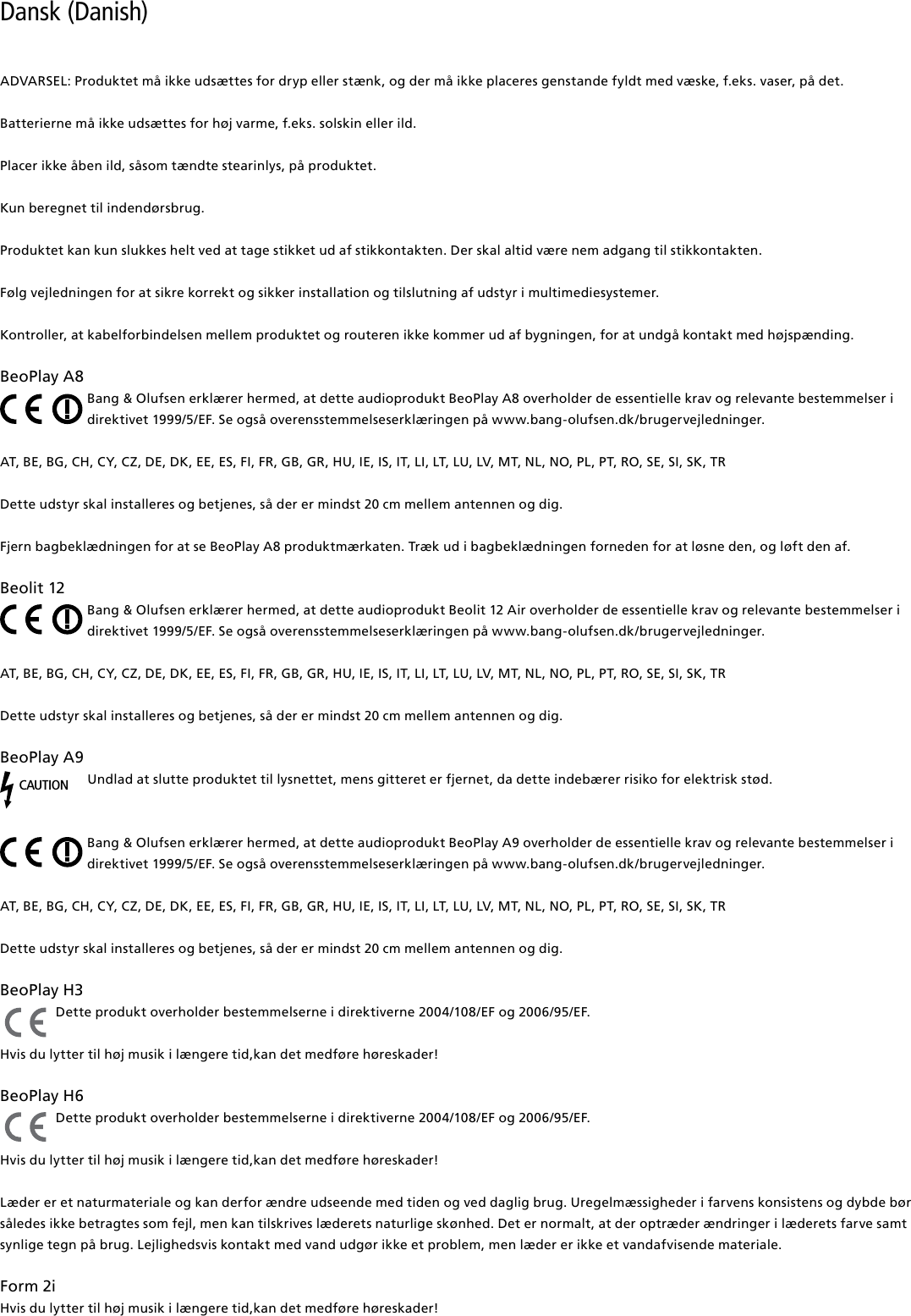 Dansk (Danish) ADVARSEL: Produktet må ikke udsættes for dryp eller stænk, og der må ikke placeres genstande fyldt med væske, f.eks. vaser, på det.Batterierne må ikke udsættes for høj varme, f.eks. solskin eller ild.Placer ikke åben ild, såsom tændte stearinlys, på produktet.Kun beregnet til indendørsbrug.Produktet kan kun slukkes helt ved at tage stikket ud af stikkontakten. Der skal altid være nem adgang til stikkontakten. Følg vejledningen for at sikre korrekt og sikker installation og tilslutning af udstyr i multimediesystemer.Kontroller, at kabelforbindelsen mellem produktet og routeren ikke kommer ud af bygningen, for at undgå kontakt med højspænding.BeoPlayA8Bang &amp; Olufsen erklærer hermed, at dette audioprodukt BeoPlay A8 overholder de essentielle krav og relevante bestemmelser i direktivet 1999/5/EF. Se også overensstemmelseserklæringen på www.bang-olufsen.dk/brugervejledninger. AT, BE, BG, CH, CY, CZ, DE, DK, EE, ES, FI, FR, GB, GR, HU, IE, IS, IT, LI, LT, LU, LV, MT, NL, NO, PL, PT, RO, SE, SI, SK, TR Dette udstyr skal installeres og betjenes, så der er mindst 20 cm mellem antennen og dig.Fjern bagbeklædningen for at se BeoPlay A8 produktmærkaten. Træk ud i bagbeklædningen forneden for at løsne den, og løft den af.Beolit12Bang &amp; Olufsen erklærer hermed, at dette audioprodukt Beolit 12 Air overholder de essentielle krav og relevante bestemmelser i direktivet 1999/5/EF. Se også overensstemmelseserklæringen på www.bang-olufsen.dk/brugervejledninger. AT, BE, BG, CH, CY, CZ, DE, DK, EE, ES, FI, FR, GB, GR, HU, IE, IS, IT, LI, LT, LU, LV, MT, NL, NO, PL, PT, RO, SE, SI, SK, TR Dette udstyr skal installeres og betjenes, så der er mindst 20 cm mellem antennen og dig.BeoPlayA9CAUTIONUndlad at slutte produktet til lysnettet, mens gitteret er fjernet, da dette indebærer risiko for elektrisk stød.Bang &amp; Olufsen erklærer hermed, at dette audioprodukt BeoPlay A9 overholder de essentielle krav og relevante bestemmelser i direktivet 1999/5/EF. Se også overensstemmelseserklæringen på www.bang-olufsen.dk/brugervejledninger. AT, BE, BG, CH, CY, CZ, DE, DK, EE, ES, FI, FR, GB, GR, HU, IE, IS, IT, LI, LT, LU, LV, MT, NL, NO, PL, PT, RO, SE, SI, SK, TR Dette udstyr skal installeres og betjenes, så der er mindst 20 cm mellem antennen og dig.BeoPlayH3 Dette produkt overholder bestemmelserne i direktiverne 2004/108/EF og 2006/95/EF.Hvis du lytter til høj musik i længere tid,kan det medføre høreskader!BeoPlayH6 Dette produkt overholder bestemmelserne i direktiverne 2004/108/EF og 2006/95/EF.Hvis du lytter til høj musik i længere tid,kan det medføre høreskader!Læder er et naturmateriale og kan derfor ændre udseende med tiden og ved daglig brug. Uregelmæssigheder i farvens konsistens og dybde bør således ikke betragtes som fejl, men kan tilskrives læderets naturlige skønhed. Det er normalt, at der optræder ændringer i læderets farve samt synlige tegn på brug. Lejlighedsvis kontakt med vand udgør ikke et problem, men læder er ikke et vandafvisende materiale. Form2i Hvis du lytter til høj musik i længere tid,kan det medføre høreskader! 