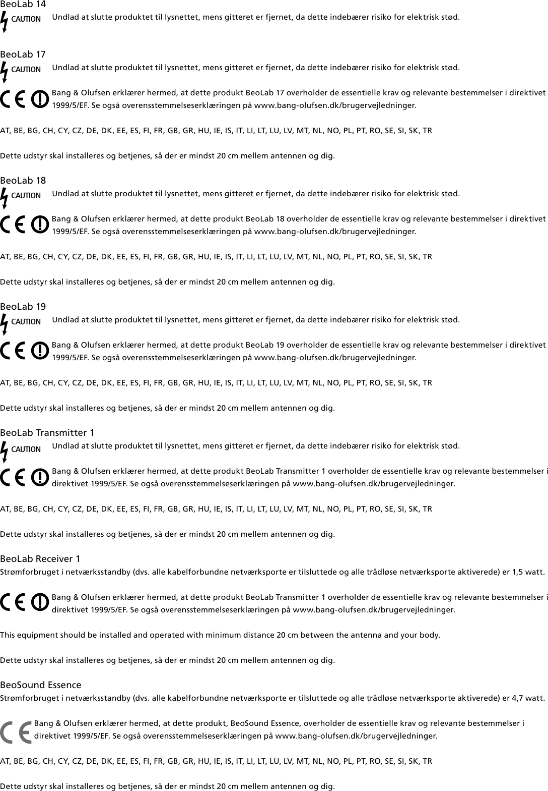 BeoLab14CAUTIONUndlad at slutte produktet til lysnettet, mens gitteret er fjernet, da dette indebærer risiko for elektrisk stød.BeoLab17CAUTIONUndlad at slutte produktet til lysnettet, mens gitteret er fjernet, da dette indebærer risiko for elektrisk stød.Bang &amp; Olufsen erklærer hermed, at dette produkt BeoLab17 overholder de essentielle krav og relevante bestemmelser i direktivet 1999/5/EF. Se også overensstemmelseserklæringen på www.bang-olufsen.dk/brugervejledninger. AT, BE, BG, CH, CY, CZ, DE, DK, EE, ES, FI, FR, GB, GR, HU, IE, IS, IT, LI, LT, LU, LV, MT, NL, NO, PL, PT, RO, SE, SI, SK, TR Dette udstyr skal installeres og betjenes, så der er mindst 20 cm mellem antennen og dig.BeoLab18CAUTIONUndlad at slutte produktet til lysnettet, mens gitteret er fjernet, da dette indebærer risiko for elektrisk stød.Bang &amp; Olufsen erklærer hermed, at dette produkt BeoLab18 overholder de essentielle krav og relevante bestemmelser i direktivet 1999/5/EF. Se også overensstemmelseserklæringen på www.bang-olufsen.dk/brugervejledninger. AT, BE, BG, CH, CY, CZ, DE, DK, EE, ES, FI, FR, GB, GR, HU, IE, IS, IT, LI, LT, LU, LV, MT, NL, NO, PL, PT, RO, SE, SI, SK, TR Dette udstyr skal installeres og betjenes, så der er mindst 20 cm mellem antennen og dig.BeoLab19CAUTIONUndlad at slutte produktet til lysnettet, mens gitteret er fjernet, da dette indebærer risiko for elektrisk stød.Bang &amp; Olufsen erklærer hermed, at dette produkt BeoLab19 overholder de essentielle krav og relevante bestemmelser i direktivet 1999/5/EF. Se også overensstemmelseserklæringen på www.bang-olufsen.dk/brugervejledninger. AT, BE, BG, CH, CY, CZ, DE, DK, EE, ES, FI, FR, GB, GR, HU, IE, IS, IT, LI, LT, LU, LV, MT, NL, NO, PL, PT, RO, SE, SI, SK, TR Dette udstyr skal installeres og betjenes, så der er mindst 20 cm mellem antennen og dig.BeoLabTransmitter1CAUTIONUndlad at slutte produktet til lysnettet, mens gitteret er fjernet, da dette indebærer risiko for elektrisk stød.Bang &amp; Olufsen erklærer hermed, at dette produkt BeoLabTransmitter1 overholder de essentielle krav og relevante bestemmelser i direktivet 1999/5/EF. Se også overensstemmelseserklæringen på www.bang-olufsen.dk/brugervejledninger. AT, BE, BG, CH, CY, CZ, DE, DK, EE, ES, FI, FR, GB, GR, HU, IE, IS, IT, LI, LT, LU, LV, MT, NL, NO, PL, PT, RO, SE, SI, SK, TR Dette udstyr skal installeres og betjenes, så der er mindst 20 cm mellem antennen og dig.BeoLabReceiver1Strømforbruget i netværksstandby (dvs. alle kabelforbundne netværksporte er tilsluttede og alle trådløse netværksporte aktiverede) er 1,5watt. Bang &amp; Olufsen erklærer hermed, at dette produkt BeoLabTransmitter1 overholder de essentielle krav og relevante bestemmelser i direktivet 1999/5/EF. Se også overensstemmelseserklæringen på www.bang-olufsen.dk/brugervejledninger. This equipment should be installed and operated with minimum distance 20 cm between the antenna and your body. Dette udstyr skal installeres og betjenes, så der er mindst 20 cm mellem antennen og dig.BeoSound Essence Strømforbruget i netværksstandby (dvs. alle kabelforbundne netværksporte er tilsluttede og alle trådløse netværksporte aktiverede) er 4,7watt. Bang &amp; Olufsen erklærer hermed, at dette produkt, BeoSound Essence, overholder de essentielle krav og relevante bestemmelser i direktivet 1999/5/EF. Se også overensstemmelseserklæringen på www.bang-olufsen.dk/brugervejledninger. AT, BE, BG, CH, CY, CZ, DE, DK, EE, ES, FI, FR, GB, GR, HU, IE, IS, IT, LI, LT, LU, LV, MT, NL, NO, PL, PT, RO, SE, SI, SK, TR Dette udstyr skal installeres og betjenes, så der er mindst 20 cm mellem antennen og dig.