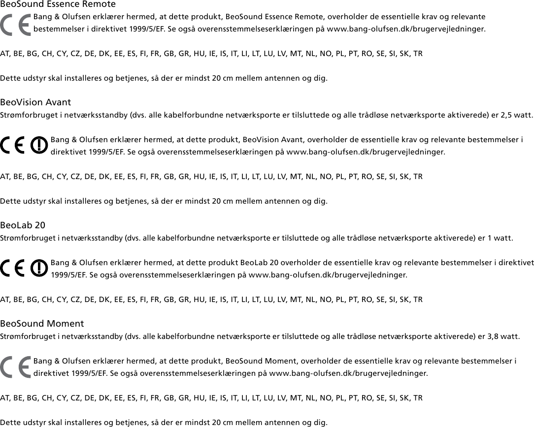 BeoSound Essence Remote Bang &amp; Olufsen erklærer hermed, at dette produkt, BeoSound Essence Remote, overholder de essentielle krav og relevante bestemmelser i direktivet 1999/5/EF. Se også overensstemmelseserklæringen på www.bang-olufsen.dk/brugervejledninger. AT, BE, BG, CH, CY, CZ, DE, DK, EE, ES, FI, FR, GB, GR, HU, IE, IS, IT, LI, LT, LU, LV, MT, NL, NO, PL, PT, RO, SE, SI, SK, TRDette udstyr skal installeres og betjenes, så der er mindst 20 cm mellem antennen og dig.BeoVision Avant Strømforbruget i netværksstandby (dvs. alle kabelforbundne netværksporte er tilsluttede og alle trådløse netværksporte aktiverede) er 2,5watt. Bang &amp; Olufsen erklærer hermed, at dette produkt, BeoVision Avant, overholder de essentielle krav og relevante bestemmelser i direktivet 1999/5/EF. Se også overensstemmelseserklæringen på www.bang-olufsen.dk/brugervejledninger. AT, BE, BG, CH, CY, CZ, DE, DK, EE, ES, FI, FR, GB, GR, HU, IE, IS, IT, LI, LT, LU, LV, MT, NL, NO, PL, PT, RO, SE, SI, SK, TR Dette udstyr skal installeres og betjenes, så der er mindst 20 cm mellem antennen og dig.BeoLab20 Strømforbruget i netværksstandby (dvs. alle kabelforbundne netværksporte er tilsluttede og alle trådløse netværksporte aktiverede) er 1watt.Bang &amp; Olufsen erklærer hermed, at dette produkt BeoLab20 overholder de essentielle krav og relevante bestemmelser i direktivet 1999/5/EF. Se også overensstemmelseserklæringen på www.bang-olufsen.dk/brugervejledninger. AT, BE, BG, CH, CY, CZ, DE, DK, EE, ES, FI, FR, GB, GR, HU, IE, IS, IT, LI, LT, LU, LV, MT, NL, NO, PL, PT, RO, SE, SI, SK, TR BeoSound Moment Strømforbruget i netværksstandby (dvs. alle kabelforbundne netværksporte er tilsluttede og alle trådløse netværksporte aktiverede) er 3,8 watt. Bang &amp; Olufsen erklærer hermed, at dette produkt, BeoSound Moment, overholder de essentielle krav og relevante bestemmelser i direktivet 1999/5/EF. Se også overensstemmelseserklæringen på www.bang-olufsen.dk/brugervejledninger. AT, BE, BG, CH, CY, CZ, DE, DK, EE, ES, FI, FR, GB, GR, HU, IE, IS, IT, LI, LT, LU, LV, MT, NL, NO, PL, PT, RO, SE, SI, SK, TR Dette udstyr skal installeres og betjenes, så der er mindst 20 cm mellem antennen og dig.