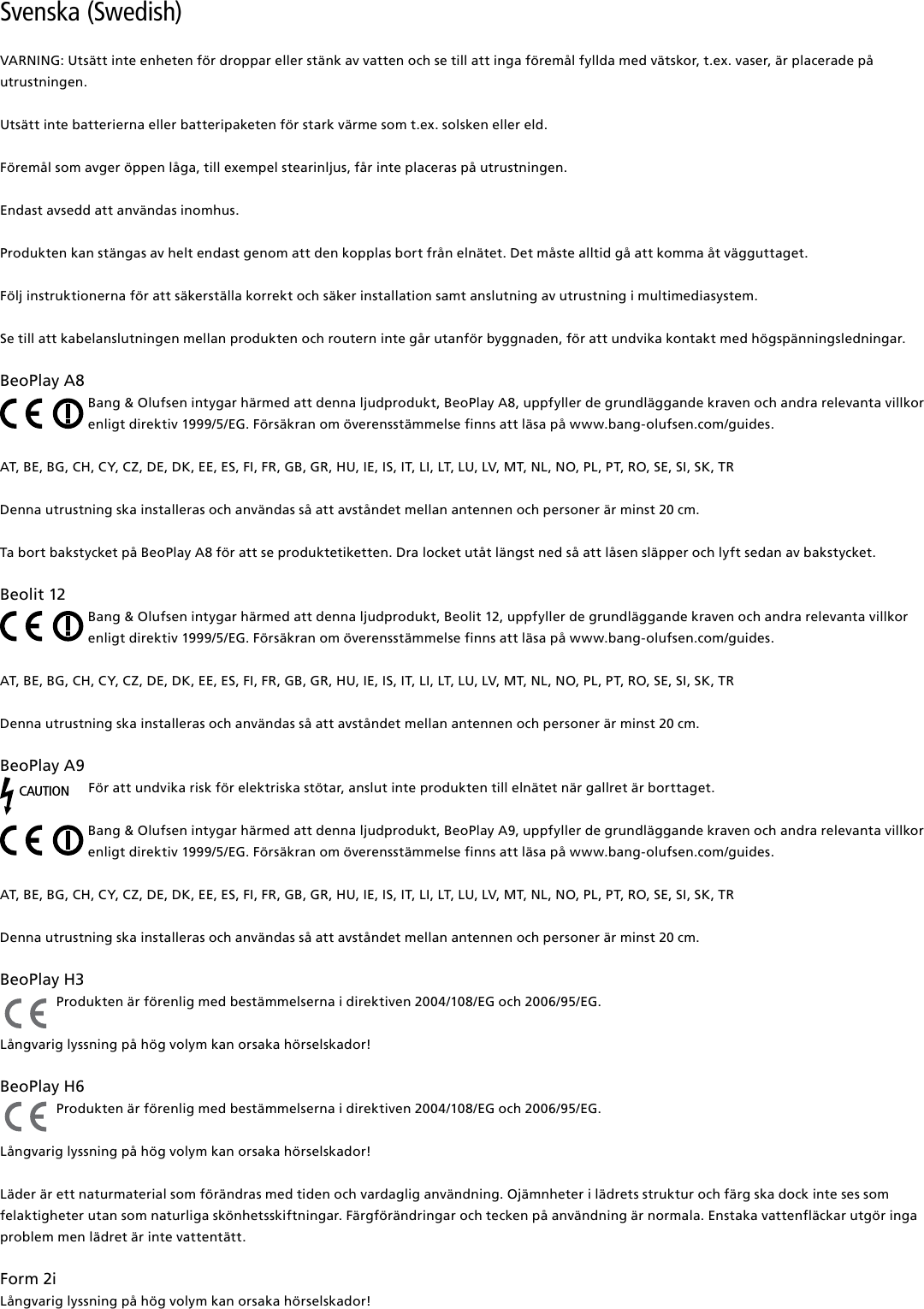 Svenska (Swedish) VARNING: Utsätt inte enheten för droppar eller stänk av vatten och se till att inga föremål fyllda med vätskor, t.ex. vaser, är placerade på utrustningen.Utsätt inte batterierna eller batteripaketen för stark värme som t.ex. solsken eller eld.Föremål som avger öppen låga, till exempel stearinljus, får inte placeras på utrustningen.Endast avsedd att användas inomhus.Produkten kan stängas av helt endast genom att den kopplas bort från elnätet. Det måste alltid gå att komma åt vägguttaget. Följ instruktionerna för att säkerställa korrekt och säker installation samt anslutning av utrustning i multimediasystem.Se till att kabelanslutningen mellan produkten och routern inte går utanför byggnaden, för att undvika kontakt med högspänningsledningar.BeoPlayA8Bang &amp; Olufsen intygar härmed att denna ljudprodukt, BeoPlay A8, uppfyller de grundläggande kraven och andra relevanta villkor enligt direktiv 1999/5/EG. Försäkran om överensstämmelse finns att läsa på www.bang-olufsen.com/guides.  AT, BE, BG, CH, CY, CZ, DE, DK, EE, ES, FI, FR, GB, GR, HU, IE, IS, IT, LI, LT, LU, LV, MT, NL, NO, PL, PT, RO, SE, SI, SK, TRDenna utrustning ska installeras och användas så att avståndet mellan antennen och personer är minst 20 cm.Ta bort bakstycket på BeoPlay A8 för att se produktetiketten. Dra locket utåt längst ned så att låsen släpper och lyft sedan av bakstycket.Beolit12Bang &amp; Olufsen intygar härmed att denna ljudprodukt, Beolit 12, uppfyller de grundläggande kraven och andra relevanta villkor enligt direktiv 1999/5/EG. Försäkran om överensstämmelse finns att läsa på www.bang-olufsen.com/guides.  AT, BE, BG, CH, CY, CZ, DE, DK, EE, ES, FI, FR, GB, GR, HU, IE, IS, IT, LI, LT, LU, LV, MT, NL, NO, PL, PT, RO, SE, SI, SK, TRDenna utrustning ska installeras och användas så att avståndet mellan antennen och personer är minst 20 cm.BeoPlayA9CAUTIONFör att undvika risk för elektriska stötar, anslut inte produkten till elnätet när gallret är borttaget.Bang &amp; Olufsen intygar härmed att denna ljudprodukt, BeoPlay A9, uppfyller de grundläggande kraven och andra relevanta villkor enligt direktiv 1999/5/EG. Försäkran om överensstämmelse finns att läsa på www.bang-olufsen.com/guides.  AT, BE, BG, CH, CY, CZ, DE, DK, EE, ES, FI, FR, GB, GR, HU, IE, IS, IT, LI, LT, LU, LV, MT, NL, NO, PL, PT, RO, SE, SI, SK, TRDenna utrustning ska installeras och användas så att avståndet mellan antennen och personer är minst 20 cm.BeoPlayH3 Produkten är förenlig med bestämmelserna i direktiven 2004/108/EG och 2006/95/EG.Långvarig lyssning på hög volym kan orsaka hörselskador! BeoPlayH6 Produkten är förenlig med bestämmelserna i direktiven 2004/108/EG och 2006/95/EG.Långvarig lyssning på hög volym kan orsaka hörselskador!Läder är ett naturmaterial som förändras med tiden och vardaglig användning. Ojämnheter i lädrets struktur och färg ska dock inte ses som felaktigheter utan som naturliga skönhetsskiftningar. Färgförändringar och tecken på användning är normala. Enstaka vattenfläckar utgör inga problem men lädret är inte vattentätt. Form2i Långvarig lyssning på hög volym kan orsaka hörselskador!