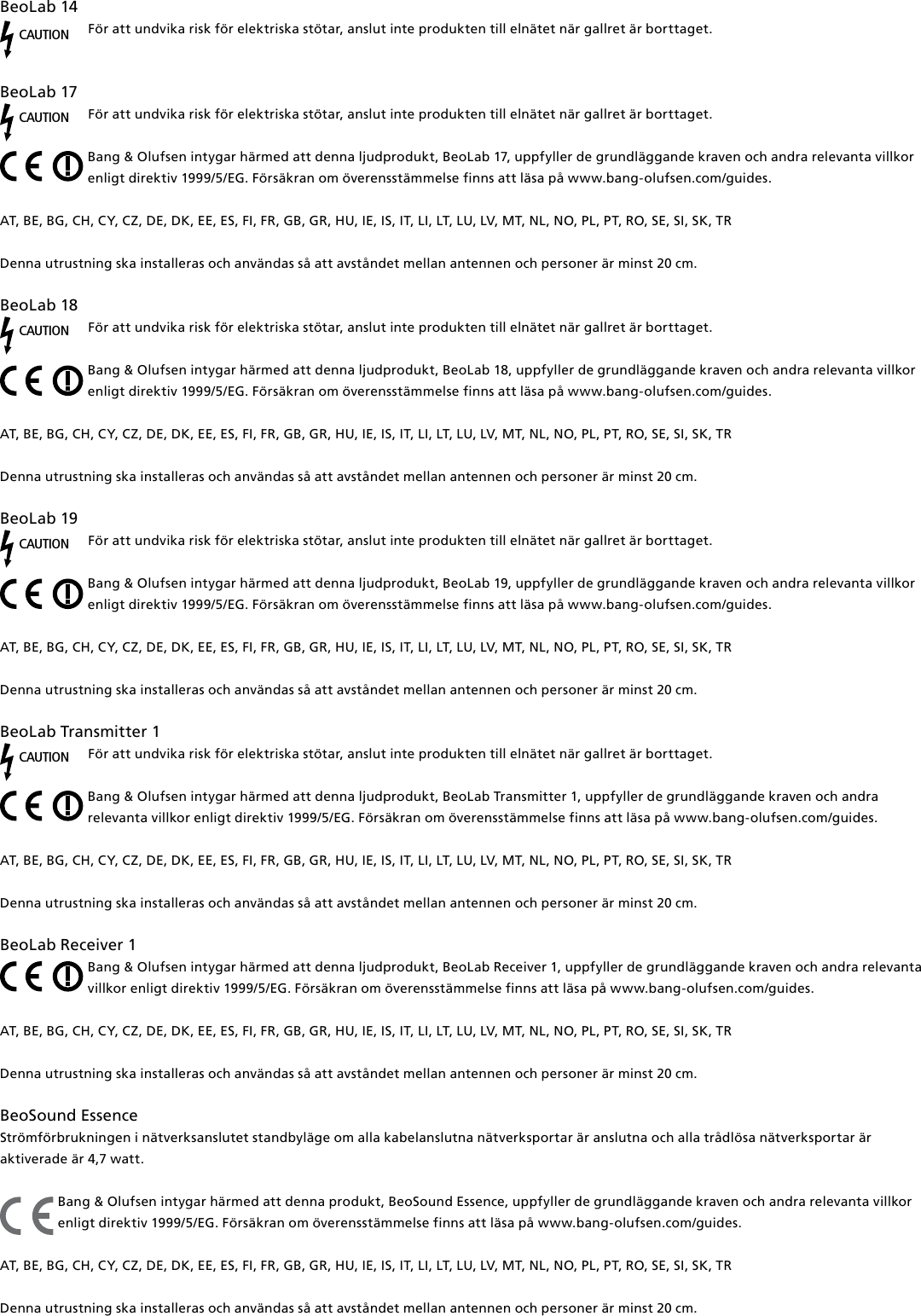BeoLab14CAUTIONFör att undvika risk för elektriska stötar, anslut inte produkten till elnätet när gallret är borttaget. BeoLab17CAUTIONFör att undvika risk för elektriska stötar, anslut inte produkten till elnätet när gallret är borttaget.Bang &amp; Olufsen intygar härmed att denna ljudprodukt, BeoLab17, uppfyller de grundläggande kraven och andra relevanta villkor enligt direktiv 1999/5/EG. Försäkran om överensstämmelse finns att läsa på www.bang-olufsen.com/guides.  AT, BE, BG, CH, CY, CZ, DE, DK, EE, ES, FI, FR, GB, GR, HU, IE, IS, IT, LI, LT, LU, LV, MT, NL, NO, PL, PT, RO, SE, SI, SK, TR Denna utrustning ska installeras och användas så att avståndet mellan antennen och personer är minst 20 cm.BeoLab18CAUTIONFör att undvika risk för elektriska stötar, anslut inte produkten till elnätet när gallret är borttaget.Bang &amp; Olufsen intygar härmed att denna ljudprodukt, BeoLab18, uppfyller de grundläggande kraven och andra relevanta villkor enligt direktiv 1999/5/EG. Försäkran om överensstämmelse finns att läsa på www.bang-olufsen.com/guides.  AT, BE, BG, CH, CY, CZ, DE, DK, EE, ES, FI, FR, GB, GR, HU, IE, IS, IT, LI, LT, LU, LV, MT, NL, NO, PL, PT, RO, SE, SI, SK, TR Denna utrustning ska installeras och användas så att avståndet mellan antennen och personer är minst 20 cm.BeoLab19CAUTIONFör att undvika risk för elektriska stötar, anslut inte produkten till elnätet när gallret är borttaget.Bang &amp; Olufsen intygar härmed att denna ljudprodukt, BeoLab19, uppfyller de grundläggande kraven och andra relevanta villkor enligt direktiv 1999/5/EG. Försäkran om överensstämmelse finns att läsa på www.bang-olufsen.com/guides.  AT, BE, BG, CH, CY, CZ, DE, DK, EE, ES, FI, FR, GB, GR, HU, IE, IS, IT, LI, LT, LU, LV, MT, NL, NO, PL, PT, RO, SE, SI, SK, TR Denna utrustning ska installeras och användas så att avståndet mellan antennen och personer är minst 20 cm.BeoLabTransmitter1 CAUTIONFör att undvika risk för elektriska stötar, anslut inte produkten till elnätet när gallret är borttaget.Bang &amp; Olufsen intygar härmed att denna ljudprodukt, BeoLabTransmitter1, uppfyller de grundläggande kraven och andra relevanta villkor enligt direktiv 1999/5/EG. Försäkran om överensstämmelse finns att läsa på www.bang-olufsen.com/guides.  AT, BE, BG, CH, CY, CZ, DE, DK, EE, ES, FI, FR, GB, GR, HU, IE, IS, IT, LI, LT, LU, LV, MT, NL, NO, PL, PT, RO, SE, SI, SK, TRDenna utrustning ska installeras och användas så att avståndet mellan antennen och personer är minst 20 cm.BeoLabReceiver1Bang &amp; Olufsen intygar härmed att denna ljudprodukt, BeoLabReceiver1, uppfyller de grundläggande kraven och andra relevanta villkor enligt direktiv 1999/5/EG. Försäkran om överensstämmelse finns att läsa på www.bang-olufsen.com/guides.  AT, BE, BG, CH, CY, CZ, DE, DK, EE, ES, FI, FR, GB, GR, HU, IE, IS, IT, LI, LT, LU, LV, MT, NL, NO, PL, PT, RO, SE, SI, SK, TR Denna utrustning ska installeras och användas så att avståndet mellan antennen och personer är minst 20 cm.BeoSound Essence Strömförbrukningen i nätverksanslutet standbyläge om alla kabelanslutna nätverksportar är anslutna och alla trådlösa nätverksportar är aktiverade är 4,7 watt. Bang &amp; Olufsen intygar härmed att denna produkt, BeoSound Essence, uppfyller de grundläggande kraven och andra relevanta villkor enligt direktiv 1999/5/EG. Försäkran om överensstämmelse finns att läsa på www.bang-olufsen.com/guides.  AT, BE, BG, CH, CY, CZ, DE, DK, EE, ES, FI, FR, GB, GR, HU, IE, IS, IT, LI, LT, LU, LV, MT, NL, NO, PL, PT, RO, SE, SI, SK, TR Denna utrustning ska installeras och användas så att avståndet mellan antennen och personer är minst 20 cm.