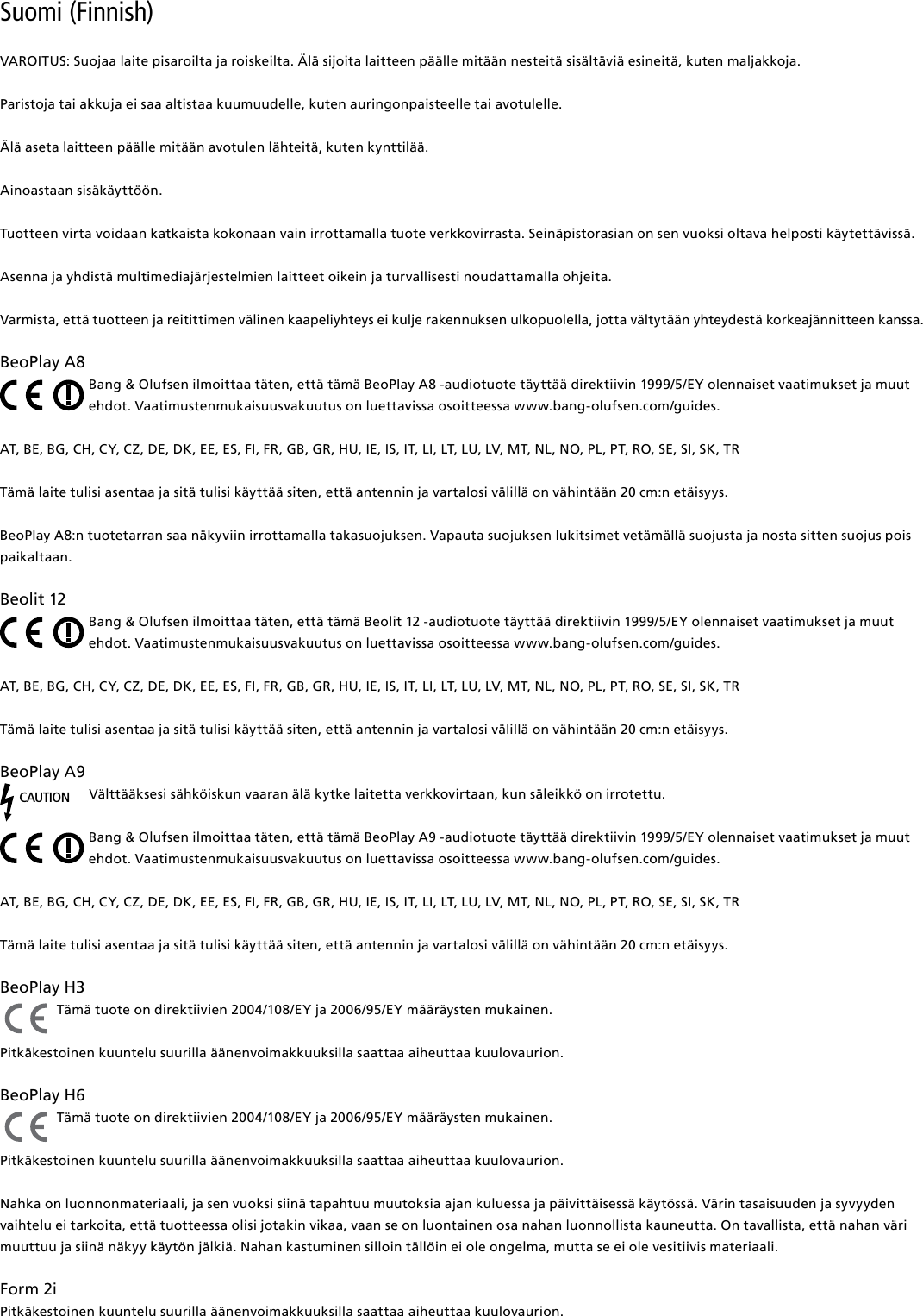 Suomi (Finnish) VAROITUS: Suojaa laite pisaroilta ja roiskeilta. Älä sijoita laitteen päälle mitään nesteitä sisältäviä esineitä, kuten maljakkoja.Paristoja tai akkuja ei saa altistaa kuumuudelle, kuten auringonpaisteelle tai avotulelle.Älä aseta laitteen päälle mitään avotulen lähteitä, kuten kynttilää.Ainoastaan sisäkäyttöön.Tuotteen virta voidaan katkaista kokonaan vain irrottamalla tuote verkkovirrasta. Seinäpistorasian on sen vuoksi oltava helposti käytettävissä. Asenna ja yhdistä multimediajärjestelmien laitteet oikein ja turvallisesti noudattamalla ohjeita.Varmista, että tuotteen ja reitittimen välinen kaapeliyhteys ei kulje rakennuksen ulkopuolella, jotta vältytään yhteydestä korkeajännitteen kanssa.BeoPlayA8Bang &amp; Olufsen ilmoittaa täten, että tämä BeoPlay A8 -audiotuote täyttää direktiivin 1999/5/EY olennaiset vaatimukset ja muut ehdot. Vaatimustenmukaisuusvakuutus on luettavissa osoitteessa www.bang-olufsen.com/guides. AT, BE, BG, CH, CY, CZ, DE, DK, EE, ES, FI, FR, GB, GR, HU, IE, IS, IT, LI, LT, LU, LV, MT, NL, NO, PL, PT, RO, SE, SI, SK, TRTämä laite tulisi asentaa ja sitä tulisi käyttää siten, että antennin ja vartalosi välillä on vähintään 20 cm:n etäisyys.BeoPlay A8:n tuotetarran saa näkyviin irrottamalla takasuojuksen. Vapauta suojuksen lukitsimet vetämällä suojusta ja nosta sitten suojus pois paikaltaan.Beolit12Bang &amp; Olufsen ilmoittaa täten, että tämä Beolit 12 -audiotuote täyttää direktiivin 1999/5/EY olennaiset vaatimukset ja muut ehdot. Vaatimustenmukaisuusvakuutus on luettavissa osoitteessa www.bang-olufsen.com/guides. AT, BE, BG, CH, CY, CZ, DE, DK, EE, ES, FI, FR, GB, GR, HU, IE, IS, IT, LI, LT, LU, LV, MT, NL, NO, PL, PT, RO, SE, SI, SK, TRTämä laite tulisi asentaa ja sitä tulisi käyttää siten, että antennin ja vartalosi välillä on vähintään 20 cm:n etäisyys.BeoPlayA9CAUTIONVälttääksesi sähköiskun vaaran älä kytke laitetta verkkovirtaan, kun säleikkö on irrotettu.Bang &amp; Olufsen ilmoittaa täten, että tämä BeoPlay A9 -audiotuote täyttää direktiivin 1999/5/EY olennaiset vaatimukset ja muut ehdot. Vaatimustenmukaisuusvakuutus on luettavissa osoitteessa www.bang-olufsen.com/guides.  AT, BE, BG, CH, CY, CZ, DE, DK, EE, ES, FI, FR, GB, GR, HU, IE, IS, IT, LI, LT, LU, LV, MT, NL, NO, PL, PT, RO, SE, SI, SK, TRTämä laite tulisi asentaa ja sitä tulisi käyttää siten, että antennin ja vartalosi välillä on vähintään 20 cm:n etäisyys.BeoPlayH3 Tämä tuote on direktiivien 2004/108/EY ja 2006/95/EY määräysten mukainen.Pitkäkestoinen kuuntelu suurilla äänenvoimakkuuksilla saattaa aiheuttaa kuulovaurion. BeoPlayH6 Tämä tuote on direktiivien 2004/108/EY ja 2006/95/EY määräysten mukainen.Pitkäkestoinen kuuntelu suurilla äänenvoimakkuuksilla saattaa aiheuttaa kuulovaurion.Nahka on luonnonmateriaali, ja sen vuoksi siinä tapahtuu muutoksia ajan kuluessa ja päivittäisessä käytössä. Värin tasaisuuden ja syvyyden vaihtelu ei tarkoita, että tuotteessa olisi jotakin vikaa, vaan se on luontainen osa nahan luonnollista kauneutta. On tavallista, että nahan väri muuttuu ja siinä näkyy käytön jälkiä. Nahan kastuminen silloin tällöin ei ole ongelma, mutta se ei ole vesitiivis materiaali. Form2i Pitkäkestoinen kuuntelu suurilla äänenvoimakkuuksilla saattaa aiheuttaa kuulovaurion.