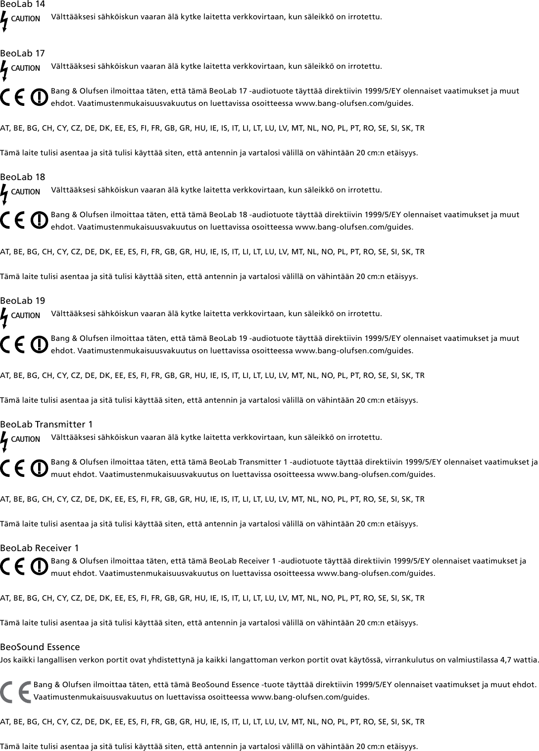 BeoLab14CAUTIONVälttääksesi sähköiskun vaaran älä kytke laitetta verkkovirtaan, kun säleikkö on irrotettu. BeoLab17 CAUTIONVälttääksesi sähköiskun vaaran älä kytke laitetta verkkovirtaan, kun säleikkö on irrotettu.Bang &amp; Olufsen ilmoittaa täten, että tämä BeoLab17 -audiotuote täyttää direktiivin 1999/5/EY olennaiset vaatimukset ja muut ehdot. Vaatimustenmukaisuusvakuutus on luettavissa osoitteessa www.bang-olufsen.com/guides.  AT, BE, BG, CH, CY, CZ, DE, DK, EE, ES, FI, FR, GB, GR, HU, IE, IS, IT, LI, LT, LU, LV, MT, NL, NO, PL, PT, RO, SE, SI, SK, TR Tämä laite tulisi asentaa ja sitä tulisi käyttää siten, että antennin ja vartalosi välillä on vähintään 20 cm:n etäisyys.BeoLab18 CAUTIONVälttääksesi sähköiskun vaaran älä kytke laitetta verkkovirtaan, kun säleikkö on irrotettu.Bang &amp; Olufsen ilmoittaa täten, että tämä BeoLab18 -audiotuote täyttää direktiivin 1999/5/EY olennaiset vaatimukset ja muut ehdot. Vaatimustenmukaisuusvakuutus on luettavissa osoitteessa www.bang-olufsen.com/guides.  AT, BE, BG, CH, CY, CZ, DE, DK, EE, ES, FI, FR, GB, GR, HU, IE, IS, IT, LI, LT, LU, LV, MT, NL, NO, PL, PT, RO, SE, SI, SK, TR Tämä laite tulisi asentaa ja sitä tulisi käyttää siten, että antennin ja vartalosi välillä on vähintään 20 cm:n etäisyys.BeoLab19 CAUTIONVälttääksesi sähköiskun vaaran älä kytke laitetta verkkovirtaan, kun säleikkö on irrotettu.Bang &amp; Olufsen ilmoittaa täten, että tämä BeoLab19 -audiotuote täyttää direktiivin 1999/5/EY olennaiset vaatimukset ja muut ehdot. Vaatimustenmukaisuusvakuutus on luettavissa osoitteessa www.bang-olufsen.com/guides.  AT, BE, BG, CH, CY, CZ, DE, DK, EE, ES, FI, FR, GB, GR, HU, IE, IS, IT, LI, LT, LU, LV, MT, NL, NO, PL, PT, RO, SE, SI, SK, TR Tämä laite tulisi asentaa ja sitä tulisi käyttää siten, että antennin ja vartalosi välillä on vähintään 20 cm:n etäisyys.BeoLabTransmitter1 CAUTIONVälttääksesi sähköiskun vaaran älä kytke laitetta verkkovirtaan, kun säleikkö on irrotettu.Bang &amp; Olufsen ilmoittaa täten, että tämä BeoLabTransmitter1 -audiotuote täyttää direktiivin 1999/5/EY olennaiset vaatimukset ja muut ehdot. Vaatimustenmukaisuusvakuutus on luettavissa osoitteessa www.bang-olufsen.com/guides.  AT, BE, BG, CH, CY, CZ, DE, DK, EE, ES, FI, FR, GB, GR, HU, IE, IS, IT, LI, LT, LU, LV, MT, NL, NO, PL, PT, RO, SE, SI, SK, TRTämä laite tulisi asentaa ja sitä tulisi käyttää siten, että antennin ja vartalosi välillä on vähintään 20 cm:n etäisyys.BeoLabReceiver1Bang &amp; Olufsen ilmoittaa täten, että tämä BeoLabReceiver1 -audiotuote täyttää direktiivin 1999/5/EY olennaiset vaatimukset ja muut ehdot. Vaatimustenmukaisuusvakuutus on luettavissa osoitteessa www.bang-olufsen.com/guides.  AT, BE, BG, CH, CY, CZ, DE, DK, EE, ES, FI, FR, GB, GR, HU, IE, IS, IT, LI, LT, LU, LV, MT, NL, NO, PL, PT, RO, SE, SI, SK, TR Tämä laite tulisi asentaa ja sitä tulisi käyttää siten, että antennin ja vartalosi välillä on vähintään 20 cm:n etäisyys.BeoSound Essence Jos kaikki langallisen verkon portit ovat yhdistettynä ja kaikki langattoman verkon portit ovat käytössä, virrankulutus on valmiustilassa 4,7 wattia.Bang &amp; Olufsen ilmoittaa täten, että tämä BeoSound Essence -tuote täyttää direktiivin 1999/5/EY olennaiset vaatimukset ja muut ehdot. Vaatimustenmukaisuusvakuutus on luettavissa osoitteessa www.bang-olufsen.com/guides.  AT, BE, BG, CH, CY, CZ, DE, DK, EE, ES, FI, FR, GB, GR, HU, IE, IS, IT, LI, LT, LU, LV, MT, NL, NO, PL, PT, RO, SE, SI, SK, TR Tämä laite tulisi asentaa ja sitä tulisi käyttää siten, että antennin ja vartalosi välillä on vähintään 20 cm:n etäisyys.
