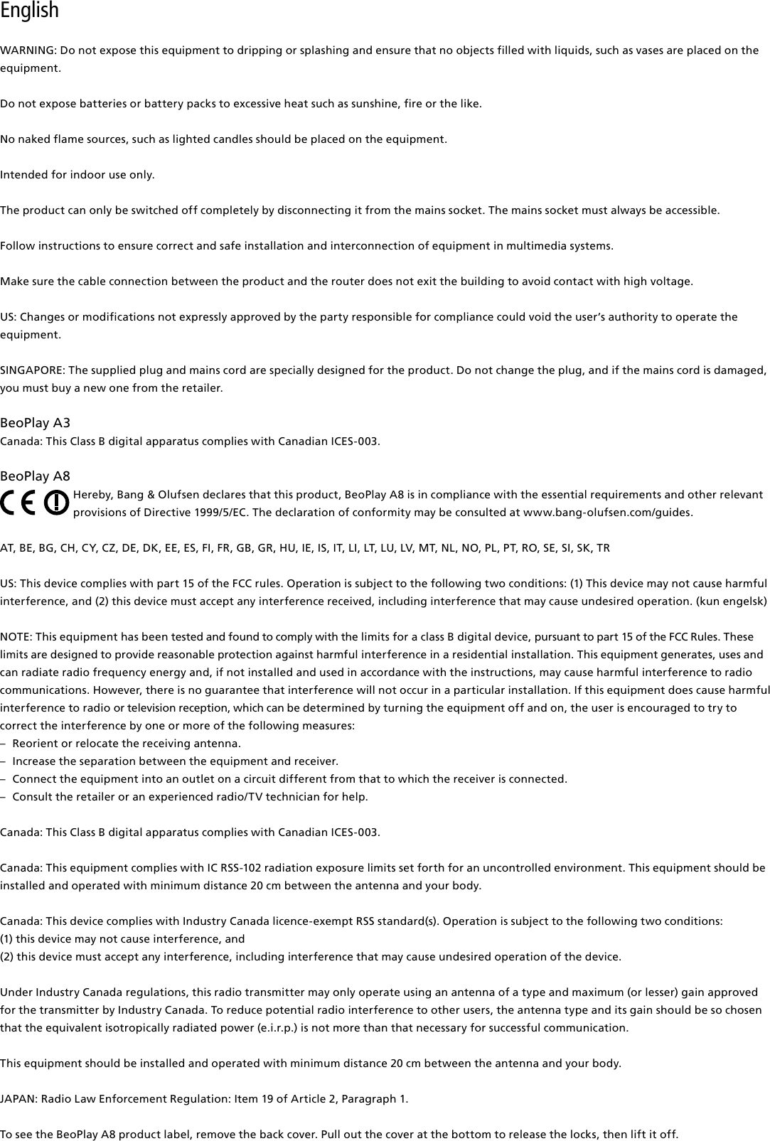 English WARNING: Do not expose this equipment to dripping or splashing and ensure that no objects filled with liquids, such as vases are placed on the equipment.Do not expose batteries or battery packs to excessive heat such as sunshine, fire or the like.No naked flame sources, such as lighted candles should be placed on the equipment.Intended for indoor use only.The product can only be switched off completely by disconnecting it from the mains socket. The mains socket must always be accessible. Follow instructions to ensure correct and safe installation and interconnection of equipment in multimedia systems.Make sure the cable connection between the product and the router does not exit the building to avoid contact with high voltage.US: Changes or modifications not expressly approved by the party responsible for compliance could void the user’s authority to operate the equipment. SINGAPORE: The supplied plug and mains cord are specially designed for the product. Do not change the plug, and if the mains cord is damaged, you must buy a new one from the retailer.BeoPlayA3Canada: This Class B digital apparatus complies with Canadian ICES-003. BeoPlayA8Hereby, Bang&amp; Olufsen declares that this product, BeoPlay A8 is in compliance with the essential requirements and other relevant provisions of Directive 1999/5/EC. The declaration of conformity may be consulted at www.bang-olufsen.com/guides. AT, BE, BG, CH, CY, CZ, DE, DK, EE, ES, FI, FR, GB, GR, HU, IE, IS, IT, LI, LT, LU, LV, MT, NL, NO, PL, PT, RO, SE, SI, SK, TR US: This device complies with part 15 of the FCC rules. Operation is subject to the following two conditions: (1) This device may not cause harmful interference, and (2) this device must accept any interference received, including interference that may cause undesired operation. (kun engelsk)NOTE: This equipment has been tested and found to comply with the limits for a class B digital device, pursuant to part 15 of the FCC Rules. These limits are designed to provide reasonable protection against harm ful interference in a residential  installation. This equipment generates, uses and can radiate radio frequency energy and, if not installed and used in  accordance with the instructions, may cause harmful interference to radio communications. However, there is no guarantee that interference will not occur in a particular installation. If this equipment does cause harmful interference to radio or television reception, which can be determined by turning the equip ment off and on, the user is  encouraged to try to correct the  interference by one or more of the following measures: –  Reorient or relocate the receiving antenna. –  Increase the separation between the equipment and receiver. –  Connect the equipment into an outlet on a circuit different from that to which the receiver is connected. –  Consult the retailer or an experienced radio/TV technician for help. Canada: This Class B digital apparatus complies with Canadian ICES-003.Canada: This equipment complies with IC RSS-102 radiation exposure limits set forth for an uncontrolled environment. This equipment should be installed and operated with minimum distance 20 cm between the antenna and your body. Canada: This device complies with Industry Canada licence-exempt RSS standard(s). Operation is subject to the following two conditions: (1) this device may not cause interference, and(2) this device must accept any interference, including interference that may cause undesired operation of the device.Under Industry Canada regulations, this radio transmitter may only operate using an antenna of a type and maximum (or lesser) gain approved for the transmitter by Industry Canada. To reduce potential radio interference to other users, the antenna type and its gain should be so chosen that the equivalent isotropically radiated power (e.i.r.p.) is not more than that necessary for successful communication.This equipment should be installed and operated with minimum distance 20 cm between the antenna and your body.  JAPAN: Radio Law Enforcement Regulation: Item 19 of Article 2, Paragraph 1. To see the BeoPlayA8 product label, remove the back cover. Pull out the cover at the bottom to release the locks, then lift it off. 