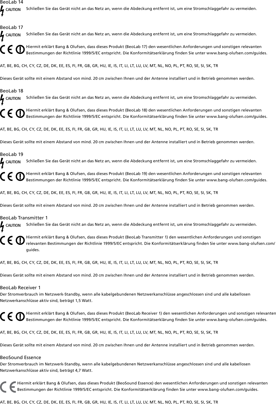 BeoLab14CAUTIONSchließen Sie das Gerät nicht an das Netz an, wenn die Abdeckung entfernt ist, um eine Stromschlaggefahr zu vermeiden.BeoLab17CAUTIONSchließen Sie das Gerät nicht an das Netz an, wenn die Abdeckung entfernt ist, um eine Stromschlaggefahr zu vermeiden.Hiermit erklärt Bang &amp; Olufsen, dass dieses Produkt (BeoLab17) den wesentlichen Anforderungen und sonstigen relevanten Bestimmungen der Richtlinie 1999/5/EC entspricht. Die Konformitätserklärung finden Sie unter www.bang-olufsen.com/guides.  AT, BE, BG, CH, CY, CZ, DE, DK, EE, ES, FI, FR, GB, GR, HU, IE, IS, IT, LI, LT, LU, LV, MT, NL, NO, PL, PT, RO, SE, SI, SK, TRDieses Gerät sollte mit einem Abstand von mind. 20 cm zwischen Ihnen und der Antenne installiert und in Betrieb genommen werden.BeoLab18CAUTIONSchließen Sie das Gerät nicht an das Netz an, wenn die Abdeckung entfernt ist, um eine Stromschlaggefahr zu vermeiden.Hiermit erklärt Bang &amp; Olufsen, dass dieses Produkt (BeoLab18) den wesentlichen Anforderungen und sonstigen relevanten Bestimmungen der Richtlinie 1999/5/EC entspricht. Die Konformitätserklärung finden Sie unter www.bang-olufsen.com/guides.  AT, BE, BG, CH, CY, CZ, DE, DK, EE, ES, FI, FR, GB, GR, HU, IE, IS, IT, LI, LT, LU, LV, MT, NL, NO, PL, PT, RO, SE, SI, SK, TRDieses Gerät sollte mit einem Abstand von mind. 20 cm zwischen Ihnen und der Antenne installiert und in Betrieb genommen werden.BeoLab19CAUTIONSchließen Sie das Gerät nicht an das Netz an, wenn die Abdeckung entfernt ist, um eine Stromschlaggefahr zu vermeiden.Hiermit erklärt Bang &amp; Olufsen, dass dieses Produkt (BeoLab19) den wesentlichen Anforderungen und sonstigen relevanten Bestimmungen der Richtlinie 1999/5/EC entspricht. Die Konformitätserklärung finden Sie unter www.bang-olufsen.com/guides.  AT, BE, BG, CH, CY, CZ, DE, DK, EE, ES, FI, FR, GB, GR, HU, IE, IS, IT, LI, LT, LU, LV, MT, NL, NO, PL, PT, RO, SE, SI, SK, TRDieses Gerät sollte mit einem Abstand von mind. 20 cm zwischen Ihnen und der Antenne installiert und in Betrieb genommen werden.BeoLabTransmitter1 CAUTIONSchließen Sie das Gerät nicht an das Netz an, wenn die Abdeckung entfernt ist, um eine Stromschlaggefahr zu vermeiden.Hiermit erklärt Bang &amp; Olufsen, dass dieses Produkt (BeoLabTransmitter1) den wesentlichen Anforderungen und sonstigen relevanten Bestimmungen der Richtlinie 1999/5/EC entspricht. Die Konformitätserklärung finden Sie unter www.bang-olufsen.com/guides.  AT, BE, BG, CH, CY, CZ, DE, DK, EE, ES, FI, FR, GB, GR, HU, IE, IS, IT, LI, LT, LU, LV, MT, NL, NO, PL, PT, RO, SE, SI, SK, TRDieses Gerät sollte mit einem Abstand von mind. 20 cm zwischen Ihnen und der Antenne installiert und in Betrieb genommen werden.BeoLabReceiver1Der Stromverbrauch im Netzwerk-Standby, wenn alle kabelgebundenen Netzwerkanschlüsse angeschlossen sind und alle kabellosen Netzwerkanschlüsse aktiv sind, beträgt 1,5 Watt. Hiermit erklärt Bang &amp; Olufsen, dass dieses Produkt (BeoLabReceiver1) den wesentlichen Anforderungen und sonstigen relevanten Bestimmungen der Richtlinie 1999/5/EC entspricht. Die Konformitätserklärung finden Sie unter www.bang-olufsen.com/guides.  AT, BE, BG, CH, CY, CZ, DE, DK, EE, ES, FI, FR, GB, GR, HU, IE, IS, IT, LI, LT, LU, LV, MT, NL, NO, PL, PT, RO, SE, SI, SK, TR Dieses Gerät sollte mit einem Abstand von mind. 20 cm zwischen Ihnen und der Antenne installiert und in Betrieb genommen werden. BeoSound Essence Der Stromverbrauch im Netzwerk-Standby, wenn alle kabelgebundenen Netzwerkanschlüsse angeschlossen sind und alle kabellosen Netzwerkanschlüsse aktiv sind, beträgt 4,7 Watt.Hiermit erklärt Bang &amp; Olufsen, dass dieses Produkt (BeoSound Essence) den wesentlichen Anforderungen und sonstigen relevanten Bestimmungen der Richtlinie 1999/5/EC entspricht. Die Konformitätserklärung finden Sie unter www.bang-olufsen.com/guides.  AT, BE, BG, CH, CY, CZ, DE, DK, EE, ES, FI, FR, GB, GR, HU, IE, IS, IT, LI, LT, LU, LV, MT, NL, NO, PL, PT, RO, SE, SI, SK, TR