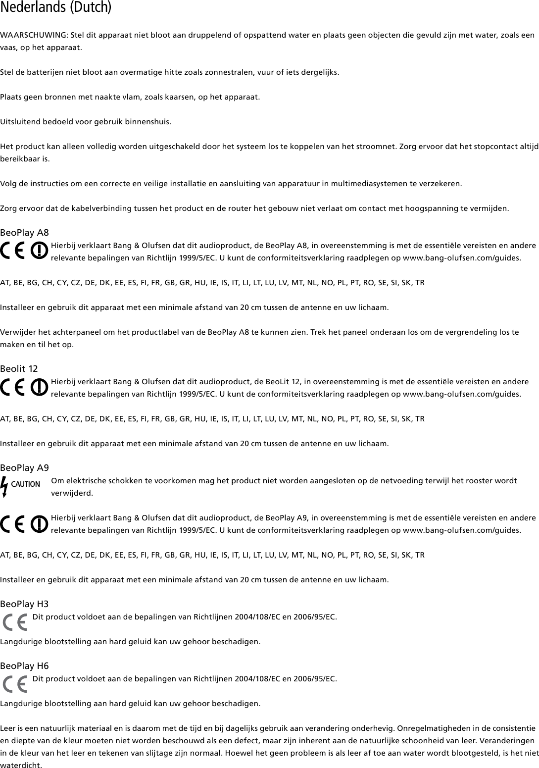 Nederlands (Dutch) WAARSCHUWING: Stel dit apparaat niet bloot aan druppelend of opspattend water en plaats geen objecten die gevuld zijn met water, zoals een vaas, op het apparaat.Stel de batterijen niet bloot aan overmatige hitte zoals zonnestralen, vuur of iets dergelijks.Plaats geen bronnen met naakte vlam, zoals kaarsen, op het apparaat.Uitsluitend bedoeld voor gebruik binnenshuis.Het product kan alleen volledig worden uitgeschakeld door het systeem los te koppelen van het stroomnet. Zorg ervoor dat het stopcontact altijd bereikbaar is. Volg de instructies om een correcte en veilige installatie en aansluiting van apparatuur in multimediasystemen te verzekeren.Zorg ervoor dat de kabelverbinding tussen het product en de router het gebouw niet verlaat om contact met hoogspanning te vermijden.BeoPlayA8Hierbij verklaart Bang &amp; Olufsen dat dit audioproduct, de BeoPlay A8, in overeenstemming is met de essentiële vereisten en andere relevante bepalingen van Richtlijn 1999/5/EC. U kunt de conformiteitsverklaring raadplegen op www.bang-olufsen.com/guides. AT, BE, BG, CH, CY, CZ, DE, DK, EE, ES, FI, FR, GB, GR, HU, IE, IS, IT, LI, LT, LU, LV, MT, NL, NO, PL, PT, RO, SE, SI, SK, TRInstalleer en gebruik dit apparaat met een minimale afstand van 20 cm tussen de antenne en uw lichaam.Verwijder het achterpaneel om het productlabel van de BeoPlay A8 te kunnen zien. Trek het paneel onderaan los om de vergrendeling los te maken en til het op.Beolit12Hierbij verklaart Bang &amp; Olufsen dat dit audioproduct, de BeoLit 12, in overeenstemming is met de essentiële vereisten en andere relevante bepalingen van Richtlijn 1999/5/EC. U kunt de conformiteitsverklaring raadplegen op www.bang-olufsen.com/guides.  AT, BE, BG, CH, CY, CZ, DE, DK, EE, ES, FI, FR, GB, GR, HU, IE, IS, IT, LI, LT, LU, LV, MT, NL, NO, PL, PT, RO, SE, SI, SK, TRInstalleer en gebruik dit apparaat met een minimale afstand van 20 cm tussen de antenne en uw lichaam.BeoPlayA9CAUTIONOm elektrische schokken te voorkomen mag het product niet worden aangesloten op de netvoeding terwijl het rooster wordt verwijderd.Hierbij verklaart Bang &amp; Olufsen dat dit audioproduct, de BeoPlay A9, in overeenstemming is met de essentiële vereisten en andere relevante bepalingen van Richtlijn 1999/5/EC. U kunt de conformiteitsverklaring raadplegen op www.bang-olufsen.com/guides.  AT, BE, BG, CH, CY, CZ, DE, DK, EE, ES, FI, FR, GB, GR, HU, IE, IS, IT, LI, LT, LU, LV, MT, NL, NO, PL, PT, RO, SE, SI, SK, TRInstalleer en gebruik dit apparaat met een minimale afstand van 20 cm tussen de antenne en uw lichaam.BeoPlayH3 Dit product voldoet aan de bepalingen van Richtlijnen 2004/108/EC en 2006/95/EC.Langdurige blootstelling aan hard geluid kan uw gehoor beschadigen. BeoPlayH6 Dit product voldoet aan de bepalingen van Richtlijnen 2004/108/EC en 2006/95/EC.Langdurige blootstelling aan hard geluid kan uw gehoor beschadigen. Leer is een natuurlijk materiaal en is daarom met de tijd en bij dagelijks gebruik aan verandering onderhevig. Onregelmatigheden in de consistentie en diepte van de kleur moeten niet worden beschouwd als een defect, maar zijn inherent aan de natuurlijke schoonheid van leer. Veranderingen in de kleur van het leer en tekenen van slijtage zijn normaal. Hoewel het geen probleem is als leer af toe aan water wordt blootgesteld, is het niet waterdicht.