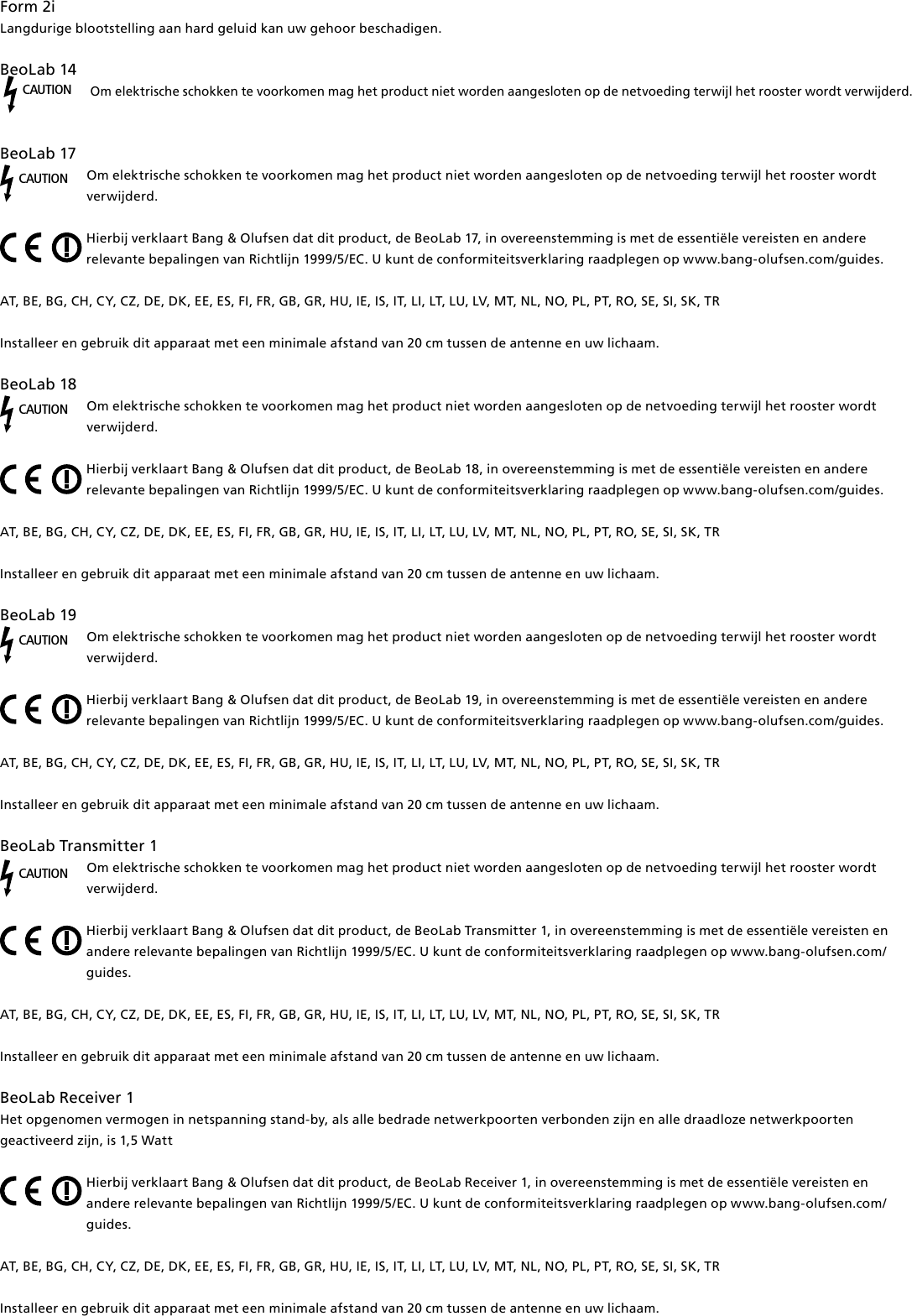 Form2i Langdurige blootstelling aan hard geluid kan uw gehoor beschadigen.BeoLab14 CAUTIONOm elektrische schokken te voorkomen mag het product niet worden aangesloten op de netvoeding terwijl het rooster wordt verwijderd. BeoLab17CAUTIONOm elektrische schokken te voorkomen mag het product niet worden aangesloten op de netvoeding terwijl het rooster wordt verwijderd.Hierbij verklaart Bang &amp; Olufsen dat dit product, de BeoLab17, in overeenstemming is met de essentiële vereisten en andere relevante bepalingen van Richtlijn 1999/5/EC. U kunt de conformiteitsverklaring raadplegen op www.bang-olufsen.com/guides.  AT, BE, BG, CH, CY, CZ, DE, DK, EE, ES, FI, FR, GB, GR, HU, IE, IS, IT, LI, LT, LU, LV, MT, NL, NO, PL, PT, RO, SE, SI, SK, TRInstalleer en gebruik dit apparaat met een minimale afstand van 20 cm tussen de antenne en uw lichaam.BeoLab18CAUTIONOm elektrische schokken te voorkomen mag het product niet worden aangesloten op de netvoeding terwijl het rooster wordt verwijderd.Hierbij verklaart Bang &amp; Olufsen dat dit product, de BeoLab18, in overeenstemming is met de essentiële vereisten en andere relevante bepalingen van Richtlijn 1999/5/EC. U kunt de conformiteitsverklaring raadplegen op www.bang-olufsen.com/guides.  AT, BE, BG, CH, CY, CZ, DE, DK, EE, ES, FI, FR, GB, GR, HU, IE, IS, IT, LI, LT, LU, LV, MT, NL, NO, PL, PT, RO, SE, SI, SK, TRInstalleer en gebruik dit apparaat met een minimale afstand van 20 cm tussen de antenne en uw lichaam.BeoLab19CAUTIONOm elektrische schokken te voorkomen mag het product niet worden aangesloten op de netvoeding terwijl het rooster wordt verwijderd.Hierbij verklaart Bang &amp; Olufsen dat dit product, de BeoLab19, in overeenstemming is met de essentiële vereisten en andere relevante bepalingen van Richtlijn 1999/5/EC. U kunt de conformiteitsverklaring raadplegen op www.bang-olufsen.com/guides.  AT, BE, BG, CH, CY, CZ, DE, DK, EE, ES, FI, FR, GB, GR, HU, IE, IS, IT, LI, LT, LU, LV, MT, NL, NO, PL, PT, RO, SE, SI, SK, TRInstalleer en gebruik dit apparaat met een minimale afstand van 20 cm tussen de antenne en uw lichaam.BeoLabTransmitter1CAUTIONOm elektrische schokken te voorkomen mag het product niet worden aangesloten op de netvoeding terwijl het rooster wordt verwijderd.Hierbij verklaart Bang &amp; Olufsen dat dit product, de BeoLabTransmitter1, in overeenstemming is met de essentiële vereisten en andere relevante bepalingen van Richtlijn 1999/5/EC. U kunt de conformiteitsverklaring raadplegen op www.bang-olufsen.com/guides.  AT, BE, BG, CH, CY, CZ, DE, DK, EE, ES, FI, FR, GB, GR, HU, IE, IS, IT, LI, LT, LU, LV, MT, NL, NO, PL, PT, RO, SE, SI, SK, TRInstalleer en gebruik dit apparaat met een minimale afstand van 20 cm tussen de antenne en uw lichaam.BeoLabReceiver1Het opgenomen vermogen in netspanning stand-by, als alle bedrade netwerkpoorten verbonden zijn en alle draadloze netwerkpoorten geactiveerd zijn, is 1,5 Watt Hierbij verklaart Bang &amp; Olufsen dat dit product, de BeoLabReceiver1, in overeenstemming is met de essentiële vereisten en andere relevante bepalingen van Richtlijn 1999/5/EC. U kunt de conformiteitsverklaring raadplegen op www.bang-olufsen.com/guides. AT, BE, BG, CH, CY, CZ, DE, DK, EE, ES, FI, FR, GB, GR, HU, IE, IS, IT, LI, LT, LU, LV, MT, NL, NO, PL, PT, RO, SE, SI, SK, TR Installeer en gebruik dit apparaat met een minimale afstand van 20 cm tussen de antenne en uw lichaam.