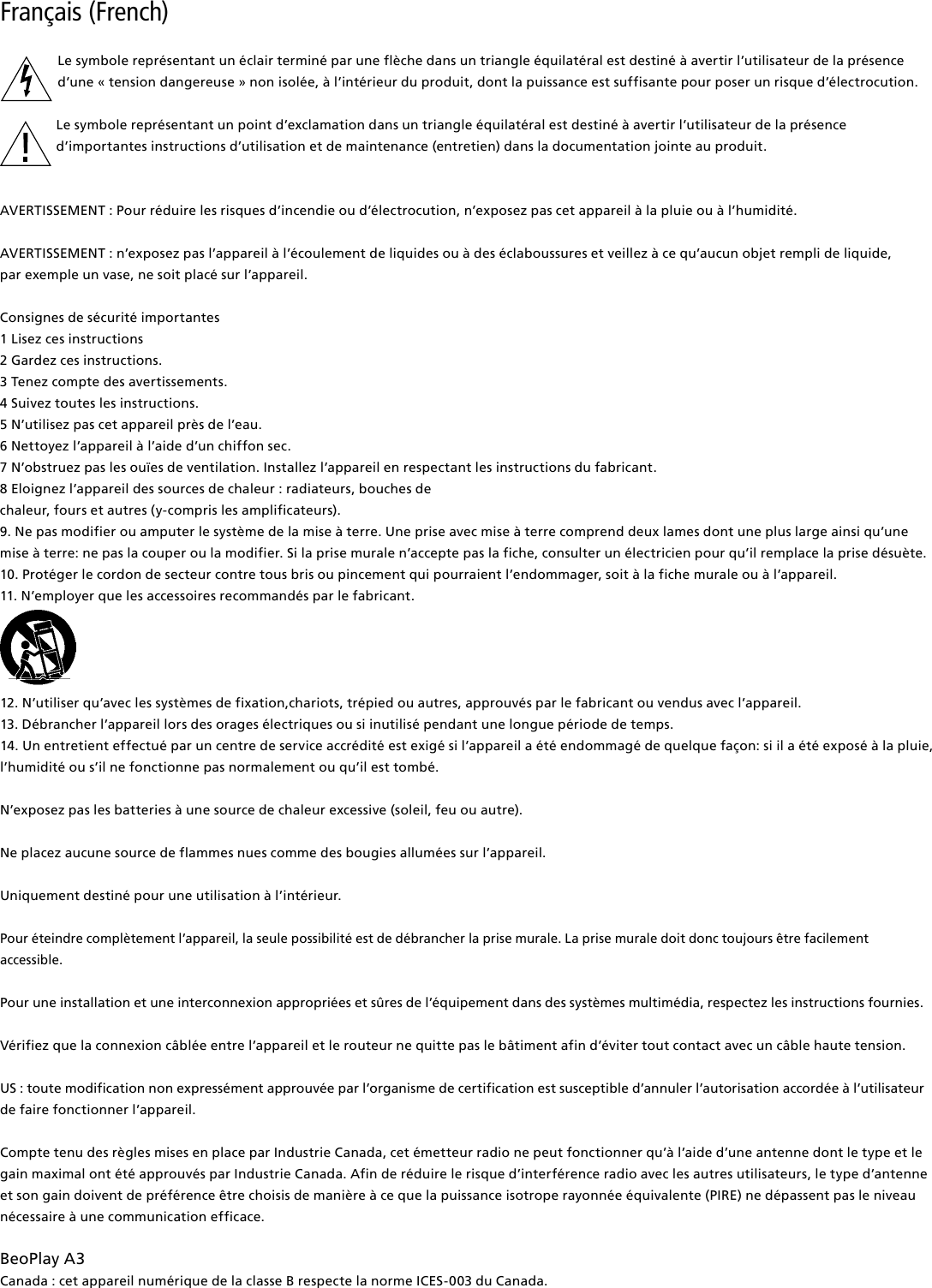 Français (French) Le symbole représentant un éclair terminé par une flèche dans un triangle équilatéral est destiné à avertir l’utilisateur de la présenced’une « tension dangereuse » non isolée, à l’intérieur du produit, dont la puissance est suffisante pour poser un risque d’électrocution.Le symbole représentant un point d’exclamation dans un triangle équilatéral est destiné à avertir l’utilisateur de la présence d’importantes instructions d’utilisation et de maintenance (entretien) dans la documentation jointe au produit.AVERTISSEMENT : Pour réduire les risques d’incendie ou d’électrocution, n’exposez pas cet appareil à la pluie ou à l’humidité. AVERTISSEMENT : n’exposez pas l’appareil à l’écoulement de liquides ou à des éclaboussures et veillez à ce qu’aucun objet rempli de liquide,  par exemple un vase, ne soit placé sur l’appareil.Consignes de sécurité importantes1 Lisez ces instructions2 Gardez ces instructions.3 Tenez compte des avertissements.4 Suivez toutes les instructions.5 N’utilisez pas cet appareil près de l’eau.6 Nettoyez l’appareil à l’aide d’un chiffon sec.7 N’obstruez pas les ouïes de ventilation. Installez l’appareil en respectant les instructions du fabricant.8 Eloignez l’appareil des sources de chaleur : radiateurs, bouches dechaleur, fours et autres (y-compris les amplificateurs).9. Ne pas modifier ou amputer le système de la mise à terre. Une prise avec mise à terre comprend deux lames dont une plus large ainsi qu’une mise à terre: ne pas la couper ou la modifier. Si la prise murale n’accepte pas la fiche, consulter un électricien pour qu’il remplace la prise désuète.10. Protéger le cordon de secteur contre tous bris ou pincement qui pourraient l’endommager, soit à la fiche murale ou à l’appareil.11. N’employer que les accessoires recommandés par le fabricant.12. N’utiliser qu’avec les systèmes de fixation,chariots, trépied ou autres, approuvés par le fabricant ou vendus avec l’appareil.13. Débrancher l’appareil lors des orages électriques ou si inutilisé pendant une longue période de temps.14. Un entretient effectué par un centre de service accrédité est exigé si l’appareil a été endommagé de quelque façon: si il a été exposé à la pluie,l’humidité ou s’il ne fonctionne pas normalement ou qu’il est tombé.N’exposez pas les batteries à une source de chaleur excessive (soleil, feu ou autre).Ne placez aucune source de flammes nues comme des bougies allumées sur l’appareil.Uniquement destiné pour une utilisation à l’intérieur.Pour éteindre complètement l’appareil, la seule possibilité est de débrancher la prise murale. La prise murale doit donc toujours être facilement accessible. Pour une installation et une interconnexion appropriées et sûres de l’équipement dans des systèmes multimédia, respectez les instructions fournies.Vérifiez que la connexion câblée entre l’appareil et le routeur ne quitte pas le bâtiment afin d’éviter tout contact avec un câble haute tension.US : toute modification non expressément approuvée par l’organisme de certification est susceptible d’annuler l’autorisation accordée à l’utilisateur de faire fonctionner l’appareil.  Compte tenu des règles mises en place par Industrie Canada, cet émetteur radio ne peut fonctionner qu’à l’aide d’une antenne dont le type et le gain maximal ont été approuvés par Industrie Canada. Afin de réduire le risque d’interférence radio avec les autres utilisateurs, le type d’antenne et son gain doivent de préférence être choisis de manière à ce que la puissance isotrope rayonnée équivalente (PIRE) ne dépassent pas le niveau nécessaire à une communication efficace.BeoPlayA3Canada : cet appareil numérique de la classe B respecte la norme ICES-003 du Canada.