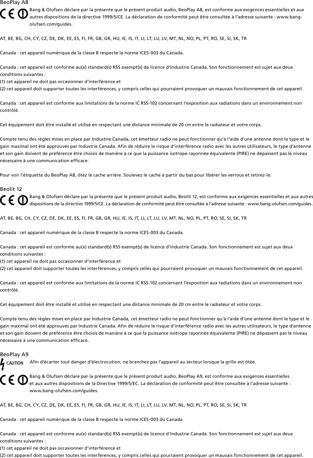 BeoPlayA8Bang &amp; Olufsen déclare par la présente que le présent produit audio, BeoPlay A8, est conforme aux exigences essentielles et aux autres dispositions de la directive 1999/5/CE. La déclaration de conformité peut être consultée à l’adresse suivante : www.bang-olufsen.com/guides.AT, BE, BG, CH, CY, CZ, DE, DK, EE, ES, FI, FR, GB, GR, HU, IE, IS, IT, LI, LT, LU, LV, MT, NL, NO, PL, PT, RO, SE, SI, SK, TRCanada : cet appareil numérique de la classe B respecte la norme ICES-003 du Canada.Canada : cet appareil est conforme au(x) standard(s) RSS exempt(s) de licence d’Industrie Canada. Son fonctionnement est sujet aux deux conditions suivantes : (1) cet appareil ne doit pas occasionner d’interférence et(2) cet appareil doit supporter toutes les interférences, y compris celles qui pourraient provoquer un mauvais fonctionnement de cet appareil.Canada : cet appareil est conforme aux limitations de la norme IC RSS-102 concernant l’exposition aux radiations dans un environnement non contrôlé. Cet équipement doit être installé et utilisé en respectant une distance minimale de 20 cm entre le radiateur et votre corps. Compte tenu des règles mises en place par Industrie Canada, cet émetteur radio ne peut fonctionner qu’à l’aide d’une antenne dont le type et le gain maximal ont été approuvés par Industrie Canada. Afin de réduire le risque d’interférence radio avec les autres utilisateurs, le type d’antenne et son gain doivent de préférence être choisis de manière à ce que la puissance isotrope rayonnée équivalente (PIRE) ne dépassent pas le niveau nécessaire à une communication efficace.Pour voir l’étiquette du BeoPlay A8, ôtez le cache arrière. Soulevez le cache à partir du bas pour libérer les verrous et retirez-le.Beolit12Bang &amp; Olufsen déclare par la présente que le présent produit audio, Beolit 12, est conforme aux exigences essentielles et aux autres dispositions de la directive 1999/5/CE. La déclaration de conformité peut être consultée à l’adresse suivante : www.bang-olufsen.com/guides.AT, BE, BG, CH, CY, CZ, DE, DK, EE, ES, FI, FR, GB, GR, HU, IE, IS, IT, LI, LT, LU, LV, MT, NL, NO, PL, PT, RO, SE, SI, SK, TRCanada : cet appareil numérique de la classe B respecte la norme ICES-003 du Canada.Canada : cet appareil est conforme au(x) standard(s) RSS exempt(s) de licence d’Industrie Canada. Son fonctionnement est sujet aux deux conditions suivantes : (1) cet appareil ne doit pas occasionner d’interférence et(2) cet appareil doit supporter toutes les interférences, y compris celles qui pourraient provoquer un mauvais fonctionnement de cet appareil.Canada : cet appareil est conforme aux limitations de la norme IC RSS-102 concernant l’exposition aux radiations dans un environnement non contrôlé. Cet équipement doit être installé et utilisé en respectant une distance minimale de 20 cm entre le radiateur et votre corps. Compte tenu des règles mises en place par Industrie Canada, cet émetteur radio ne peut fonctionner qu’à l’aide d’une antenne dont le type et le gain maximal ont été approuvés par Industrie Canada. Afin de réduire le risque d’interférence radio avec les autres utilisateurs, le type d’antenne et son gain doivent de préférence être choisis de manière à ce que la puissance isotrope rayonnée équivalente (PIRE) ne dépassent pas le niveau nécessaire à une communication efficace.BeoPlayA9CAUTIONAfin d’écarter tout danger d’électrocution, ne branchez pas l’appareil au secteur lorsque la grille est ôtée.Bang &amp; Olufsen déclare par la présente que le présent produit audio, BeoPlay A9, est conforme aux exigences essentielles  et aux autres dispositions de la Directive 1999/5/EC. La déclaration de conformité peut être consultée à l’adresse suivante :  www.bang-olufsen.com/guides.  AT, BE, BG, CH, CY, CZ, DE, DK, EE, ES, FI, FR, GB, GR, HU, IE, IS, IT, LI, LT, LU, LV, MT, NL, NO, PL, PT, RO, SE, SI, SK, TR Canada : cet appareil numérique de la classe B respecte la norme ICES-003 du CanadaCanada : cet appareil est conforme au(x) standard(s) RSS exempt(s) de licence d’Industrie Canada. Son fonctionnement est sujet aux deux conditions suivantes : (1) cet appareil ne doit pas occasionner d’interférence et(2) cet appareil doit supporter toutes les interférences, y compris celles qui pourraient provoquer un mauvais fonctionnement de cet appareil.