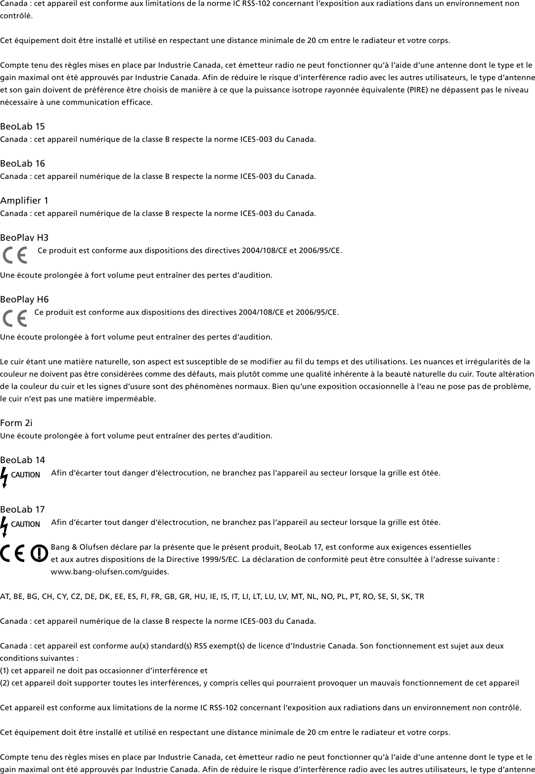 Canada : cet appareil est conforme aux limitations de la norme IC RSS-102 concernant l’exposition aux radiations dans un environnement non contrôlé. Cet équipement doit être installé et utilisé en respectant une distance minimale de 20 cm entre le radiateur et votre corps. Compte tenu des règles mises en place par Industrie Canada, cet émetteur radio ne peut fonctionner qu’à l’aide d’une antenne dont le type et le gain maximal ont été approuvés par Industrie Canada. Afin de réduire le risque d’interférence radio avec les autres utilisateurs, le type d’antenne et son gain doivent de préférence être choisis de manière à ce que la puissance isotrope rayonnée équivalente (PIRE) ne dépassent pas le niveau nécessaire à une communication efficace.BeoLab15 Canada : cet appareil numérique de la classe B respecte la norme ICES-003 du Canada.BeoLab16 Canada : cet appareil numérique de la classe B respecte la norme ICES-003 du Canada.Amplifier1 Canada : cet appareil numérique de la classe B respecte la norme ICES-003 du Canada. BeoPlayH3 Ce produit est conforme aux dispositions des directives 2004/108/CE et 2006/95/CE.Une écoute prolongée à fort volume peut entraîner des pertes d’audition. BeoPlayH6 Ce produit est conforme aux dispositions des directives 2004/108/CE et 2006/95/CE.Une écoute prolongée à fort volume peut entraîner des pertes d’audition. Le cuir étant une matière naturelle, son aspect est susceptible de se modifier au fil du temps et des utilisations. Les nuances et irrégularités de la couleur ne doivent pas être considérées comme des défauts, mais plutôt comme une qualité inhérente à la beauté naturelle du cuir. Toute altération de la couleur du cuir et les signes d’usure sont des phénomènes normaux. Bien qu’une exposition occasionnelle à l’eau ne pose pas de problème, le cuir n’est pas une matière imperméable.Form2i Une écoute prolongée à fort volume peut entraîner des pertes d’audition. BeoLab14 CAUTIONAfin d’écarter tout danger d’électrocution, ne branchez pas l’appareil au secteur lorsque la grille est ôtée.BeoLab17 CAUTIONAfin d’écarter tout danger d’électrocution, ne branchez pas l’appareil au secteur lorsque la grille est ôtée.Bang &amp; Olufsen déclare par la présente que le présent produit, BeoLab17, est conforme aux exigences essentielles  et aux autres dispositions de la Directive 1999/5/EC. La déclaration de conformité peut être consultée à l’adresse suivante :  www.bang-olufsen.com/guides.  AT, BE, BG, CH, CY, CZ, DE, DK, EE, ES, FI, FR, GB, GR, HU, IE, IS, IT, LI, LT, LU, LV, MT, NL, NO, PL, PT, RO, SE, SI, SK, TRCanada : cet appareil numérique de la classe B respecte la norme ICES-003 du Canada. Canada : cet appareil est conforme au(x) standard(s) RSS exempt(s) de licence d’Industrie Canada. Son fonctionnement est sujet aux deux conditions suivantes : (1) cet appareil ne doit pas occasionner d’interférence et(2) cet appareil doit supporter toutes les interférences, y compris celles qui pourraient provoquer un mauvais fonctionnement de cet appareilCet appareil est conforme aux limitations de la norme IC RSS-102 concernant l’exposition aux radiations dans un environnement non contrôlé. Cet équipement doit être installé et utilisé en respectant une distance minimale de 20 cm entre le radiateur et votre corps.Compte tenu des règles mises en place par Industrie Canada, cet émetteur radio ne peut fonctionner qu’à l’aide d’une antenne dont le type et le gain maximal ont été approuvés par Industrie Canada. Afin de réduire le risque d’interférence radio avec les autres utilisateurs, le type d’antenne 